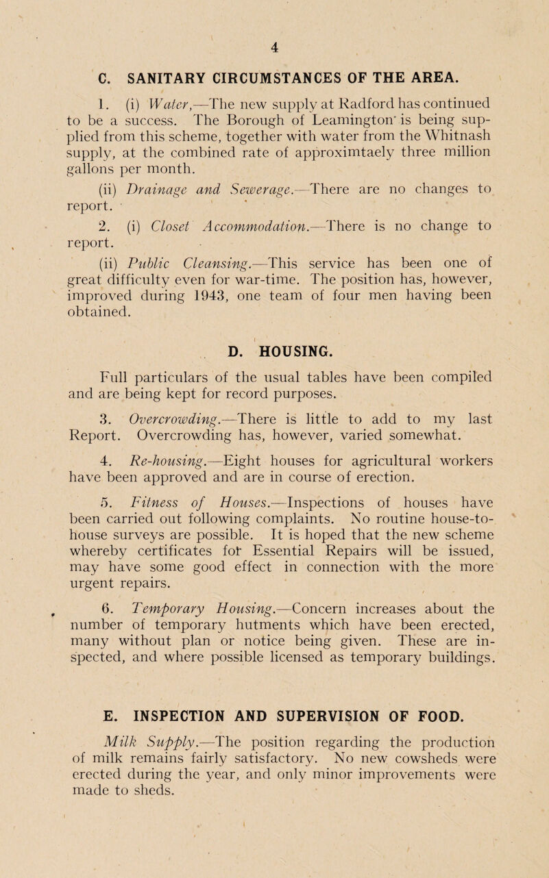 C. SANITARY CIRCUMSTANCES OF THE AREA. 1. (i) Water,—The new supply at Radford has continued to be a success. The Borough of Leamington'is being sup¬ plied from this scheme, together with water from the Whitnash supply, at the combined rate of approximtaely three million gallons per month. (ii) Drainage and Sewerage.—There are no changes to report. 2. (i) Closet Accommodation.—There is no change to report. (ii) Public Cleansing.—This service has been one of great difficulty even for war-time. The position has, however, improved during 1943, one team of four men having been obtained. D. HOUSING. Full particulars of the usual tables have been compiled and are being kept for record purposes. 3. Overcrowding.—There is little to add to my last Report. Overcrowding has, however, varied somewhat. 4. Re-housing.—Eight houses for agricultural workers have been approved and are in course of erection. 5. Fitness of Houses.—Inspections of houses have been carried out following complaints. No routine house-to- house surveys are possible. It is hoped that the new scheme whereby certificates fot Essential Repairs will be issued, may have some good effect in connection with the more urgent repairs. 6. Temporary Housing.—Concern increases about the number of temporary hutments which have been erected, many without plan or notice being given. These are in¬ spected, and where possible licensed as temporary buildings. E. INSPECTION AND SUPERVISION OF FOOD. Milk Supply.—The position regarding the production of milk remains fairly satisfactory. No new cowsheds were erected during the year, and only minor improvements were made to sheds. i