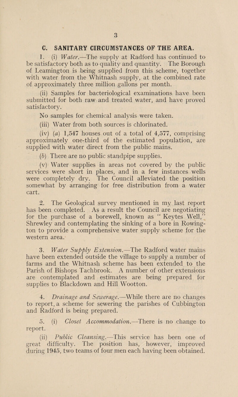 C. SANITARY CIRCUMSTANCES OF THE AREA. 1. (i) Water.—The supply at Radford has continued to be satisfactory both as to quality and quantity. The Borough of Leamington is being supplied from this scheme, together with water from the Whitnash supply, at the combined rate of approximately three million gallons per month. (ii) Samples for bacteriological examinations have been submitted for both raw and treated water, and have proved satisfactory. No samples for chemical analysis were taken. (iii) Water from both sources is chlorinated. (iv) [a) 1,547 houses out of a total of 4,577, comprising approximately one-third of the estimated population, are supplied with water direct from the public mains. (b) There are no public standpipe supplies. (v) Water supplies in areas not covered by the public services were short in places, and in a few instances wells were completely dry. The Council alleviated the position somewhat by arranging for free distribution from a water cart. 2. The Geological survey mentioned in my last report has been completed. As a result the Council are negotiating for the purchase of a borewell, known as “ Keytes Well/’ Shrewley and contemplating the sinking of a bore in Rowing- ton to provide a comprehensive water supply scheme for the western area. 3. Water Supply Extension.—The Radford water mains have been extended outside the village to supply a number of farms and the Whitnash scheme has been extended to the Parish of Bishops Tachbrook. A number of other extensions are contemplated and estimates are being prepared for supplies to Blackdown and Hill Wootton. 4. Drainage and Sewerage.—While there are no changes to report, a scheme for sewering the parishes of Cubbington and Radford is being prepared. 5. (i) Closet Accommodation.—There is no change to report. (ii) Public Cleansing.—This service has been one of great difficulty. The position has, however, improved during 1945, two teams of four men each having been obtained.