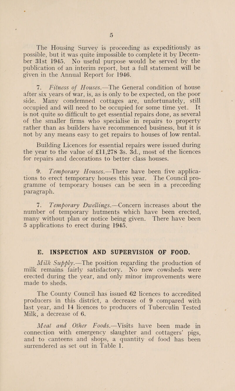 The Housing Survey is proceeding as expeditiously as possible, but it was quite impossible to complete it by Decem¬ ber 31st 1945. No useful purpose would be served by the publication of an interim report, but a full statement will be given in the Annual Report for 1946. 7. Fitness of Houses.—The General condition of house after six years of war, is, as is only to be expected, on the poor side. Many condemned cottages are, unfortunately, still occupied and will need to be occupied for some time yet. It is not quite so difficult to get essential repairs done, as several of the smaller firms who specialise in repairs to property rather than as builders have recommenced business, but it is not by any means easy to get repairs to houses of low rental. Building Licences for essential repairs were issued during the year to the value of £11,278 3s. 3d., most of the licences for repairs and decorations to better class houses. 9. Temporary Houses.—There have been five applica¬ tions to erect temporary houses this year. The Council pro¬ gramme of temporary houses can be seen in a preceeding paragraph. 7. Temporary Dwellings.—Concern increases about the number of temporary hutments which have been erected, many without plan or notice being given. There have been 5 applications to erect during 1945. E. INSPECTION AND SUPERVISION OF FOOD. Milk Supply.—The position regarding the production of milk remains fairly satisfactory. No new cowsheds were erected during the year, and only minor improvements were made to sheds. The County Council has issued 62 licences to accredited producers in this district, a decrease of 9 compared with last year, and 14 licences to producers of Tuberculin Tested Milk, a decrease of 6. Meat and Other Foods.—Visits have been made in connection with emergency slaughter and cottagers' pigs, and to canteens and shops, a quantity of food has been surrendered as set out in Table 1.
