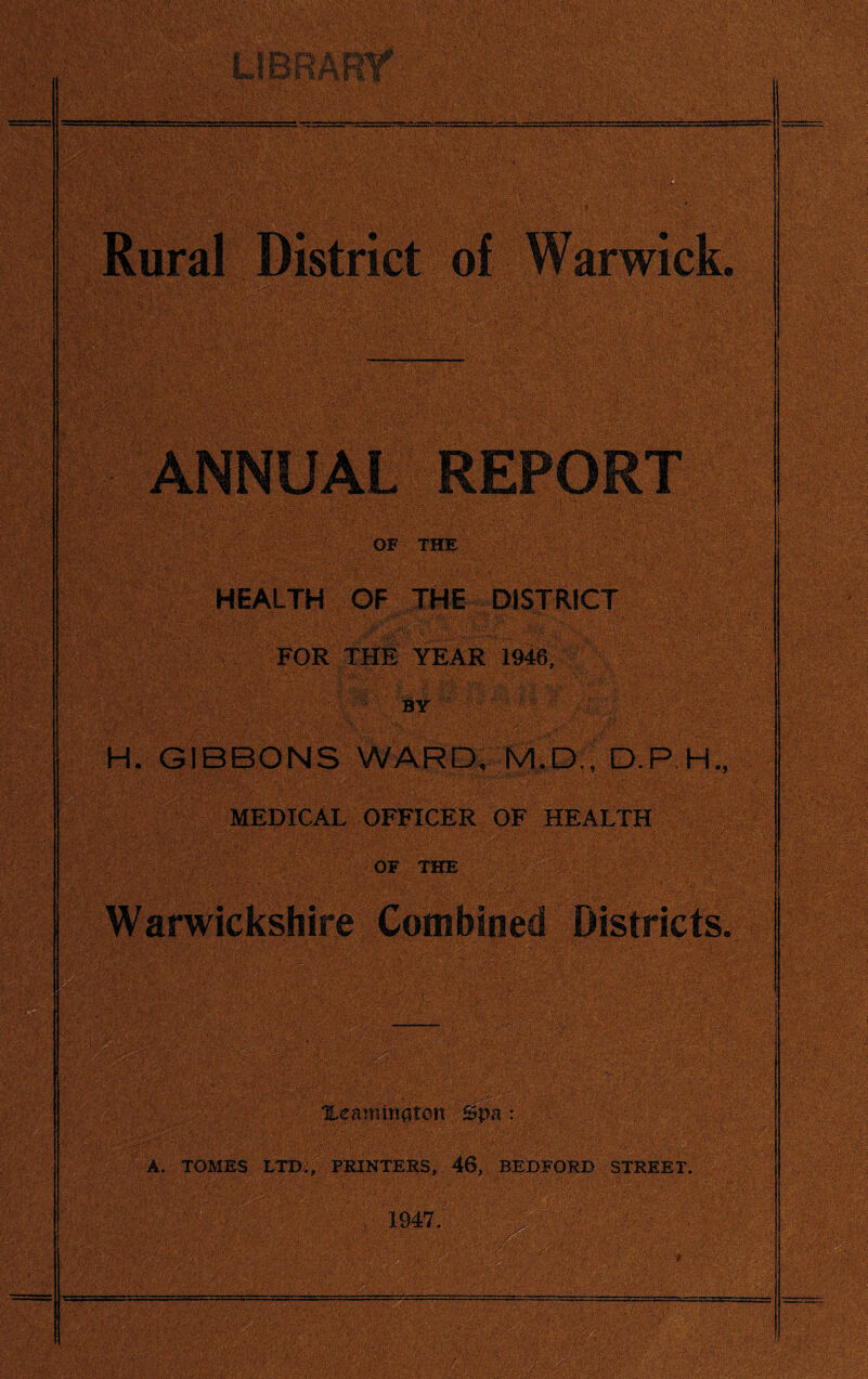OF THE HEALTH OF THE DISTRICT FOR THE YEAR 1946, H. GIBBONS WARD, M.D., D.P.H., MEDICAL OFFICER OF HEALTH OF THE ' Warwickshire Combined Districts. Xeaniinaton ©pa: . A. TOMES LTD.; PRINTERS, 46, BEDFORD STREET. 1947. ■ ' '' ^ 7 • ' ’ .* ' It •---v^--==-~.=