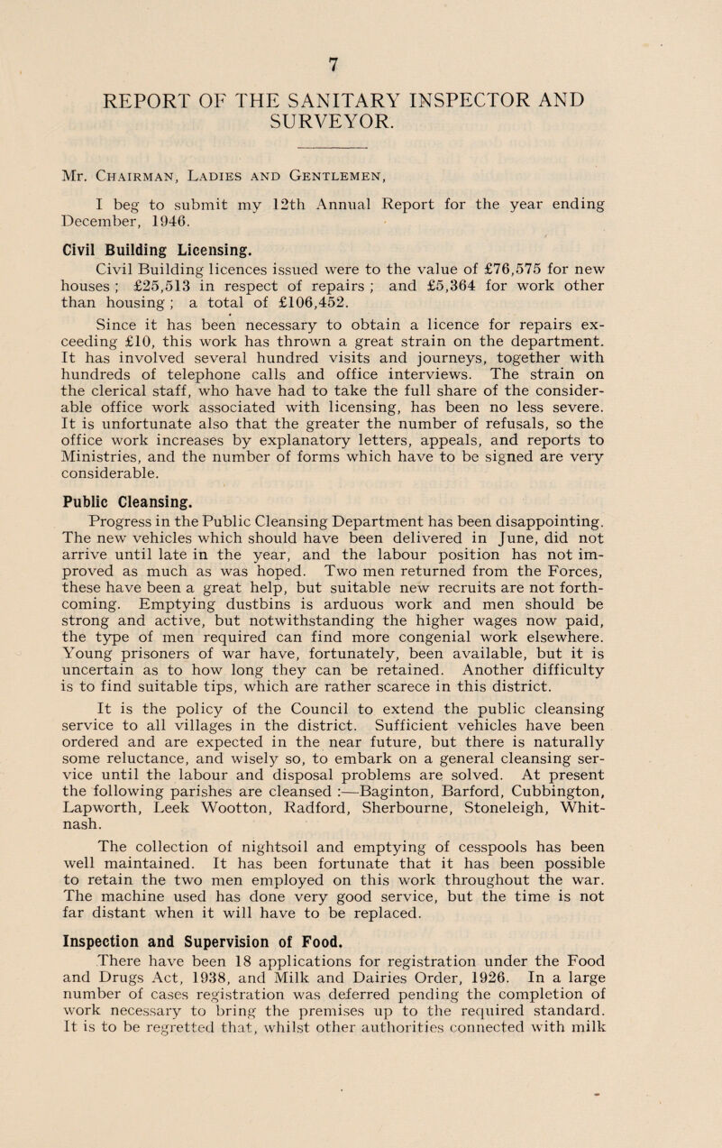 REPORT OF THE SANITARY INSPECTOR AND SURVEYOR. Mr. Chairman, Ladies and Gentlemen, I beg to submit my 12th Annual Report for the year ending December, 1946. Civil Building Licensing. Civil Building licences issued were to the value of £76,575 for new houses ; £25,513 in respect of repairs ; and £5,364 for work other than housing ; a total of £106,452. Since it has been necessary to obtain a licence for repairs ex¬ ceeding £10, this work has thrown a great strain on the department. It has involved several hundred visits and journeys, together with hundreds of telephone calls and office interviews. The strain on the clerical staff, who have had to take the full share of the consider¬ able office work associated with licensing, has been no less severe. It is unfortunate also that the greater the number of refusals, so the office work increases by explanatory letters, appeals, and reports to Ministries, and the number of forms which have to be signed are very considerable. Public Cleansing. Progress in the Public Cleansing Department has been disappointing. The new vehicles which should have been delivered in June, did not arrive until late in the year, and the labour position has not im¬ proved as much as was hoped. Two men returned from the Forces, these have been a great help, but suitable new recruits are not forth¬ coming. Emptying dustbins is arduous work and men should be strong and active, but notwithstanding the higher wages now paid, the type of men required can find more congenial work elsewhere. Young prisoners of war have, fortunately, been available, but it is uncertain as to how long they can be retained. Another difficulty is to find suitable tips, which are rather scarece in this district. It is the policy of the Council to extend the public cleansing service to all villages in the district. Sufficient vehicles have been ordered and are expected in the near future, but there is naturally some reluctance, and wisely so, to embark on a general cleansing ser¬ vice until the labour and disposal problems are solved. At present the following parishes are cleansed :—Baginton, Barford, Cubbington, Lapworth, Leek Wootton, Radford, Sherbourne, Stoneleigh, Whit- nash. The collection of nightsoil and emptying of cesspools has been well maintained. It has been fortunate that it has been possible to retain the two men employed on this work throughout the war. The machine used has done very good service, but the time is not far distant when it will have to be replaced. Inspection and Supervision of Food. There have been 18 applications for registration under the Food and Drugs Act, 1938, and Milk and Dairies Order, 1926. In a large number of cases registration was deferred pending the completion of work necessary to bring the premises up to the required standard. It is to be regretted that, whilst other authorities connected with milk
