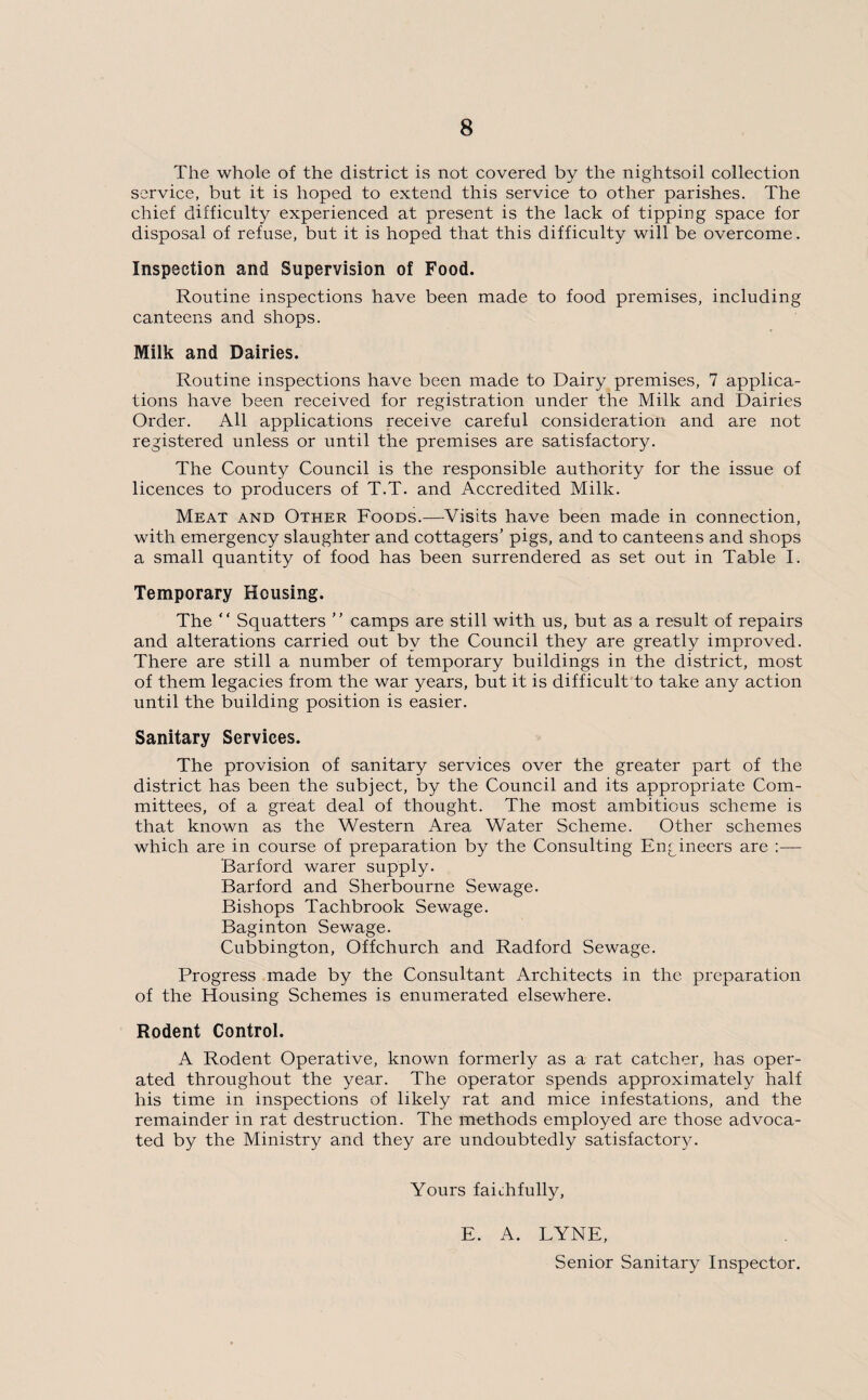 The whole of the district is not covered by the nightsoil collection service, but it is hoped to extend this service to other parishes. The chief difficulty experienced at present is the lack of tipping space for disposal of refuse, but it is hoped that this difficulty will be overcome. Inspection and Supervision of Food. Routine inspections have been made to food premises, including canteens and shops. Milk and Dairies. Routine inspections have been made to Dairy premises, 7 applica¬ tions have been received for registration under the Milk and Dairies Order. All applications receive careful consideration and are not registered unless or until the premises are satisfactory. The County Council is the responsible authority for the issue of licences to producers of T.T. and Accredited Milk. Meat and Other Foods.—Visits have been made in connection, with emergency slaughter and cottagers’ pigs, and to canteens and shops a small quantity of food has been surrendered as set out in Table I. Temporary Housing. The “ Squatters ” camps are still with us, but as a result of repairs and alterations carried out by the Council they are greatly improved. There are still a number of temporary buildings in the district, most of them legacies from the war years, but it is difficult to take any action until the building position is easier. Sanitary Services. The provision of sanitary services over the greater part of the district has been the subject, by the Council and its appropriate Com¬ mittees, of a great deal of thought. The most ambitious scheme is that known as the Western Area Water Scheme. Other schemes which are in course of preparation by the Consulting Engineers are :— Barford warer supply. Barford and Sherbourne Sewage. Bishops Tachbrook Sewage. Baginton Sewage. Cubbington, Offchurch and Radford Sewage. Progress made by the Consultant Architects in the preparation of the Housing Schemes is enumerated elsewhere. Rodent Control. A Rodent Operative, known formerly as a rat catcher, has oper¬ ated throughout the year. The operator spends approximately half his time in inspections of likely rat and mice infestations, and the remainder in rat destruction. The methods employed are those advoca¬ ted by the Ministry and they are undoubtedly satisfactory. Yours faithfully, E. A. LYNE, Senior Sanitary Inspector.