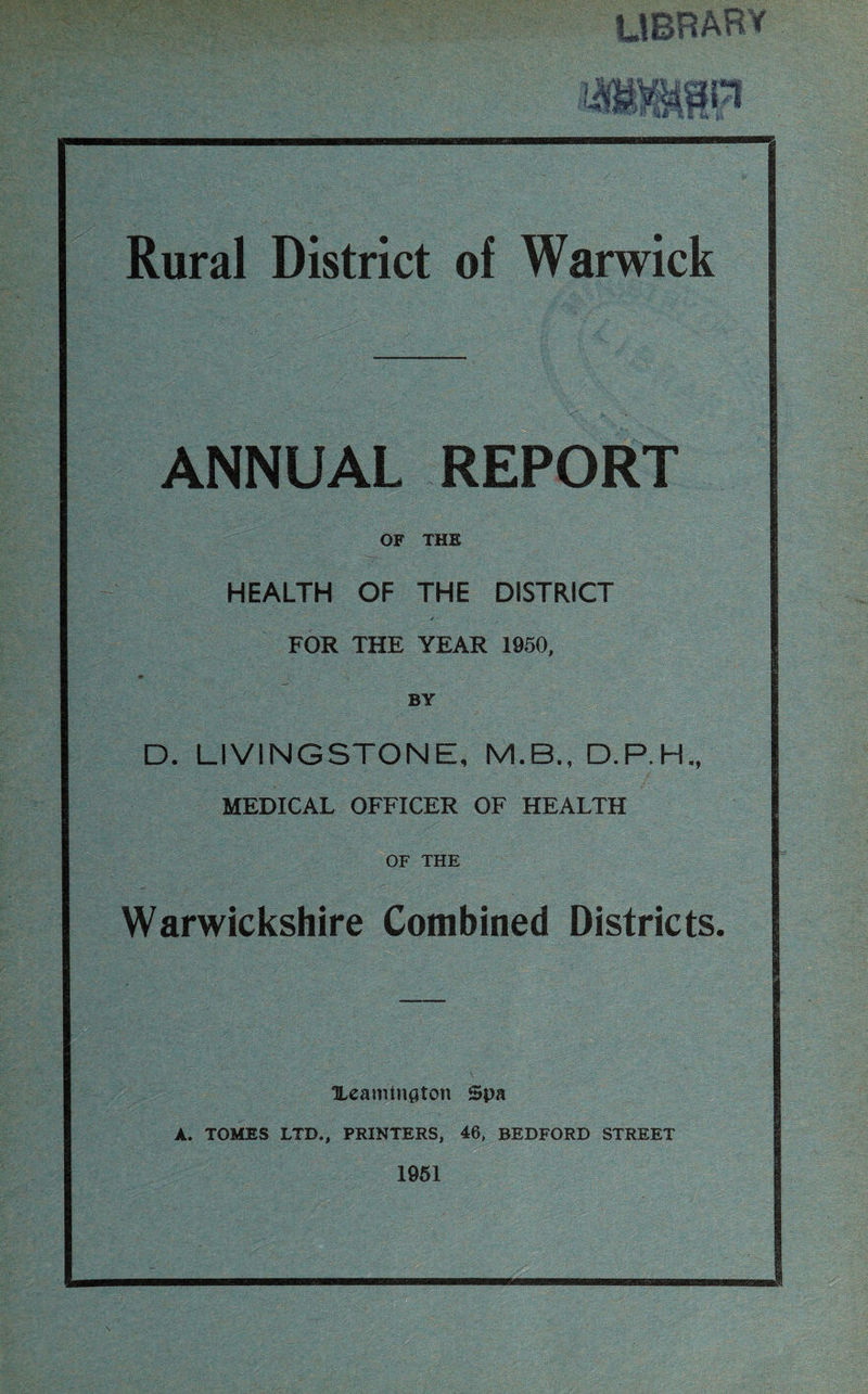 Rural District of Warwick ANNUAL REPORT OF THE HEALTH OF THE DISTRICT FOR THE YEAR 1950, 9 % ■ BY D. LIVINGSTONE, M.B., D.P.H., MEDICAL OFFICER OF HEALTH OF THE Warwickshire Combined Districts. Ueamington Spa A. TOMES LTD., PRINTERS, 46, BEDFORD STREET 1951