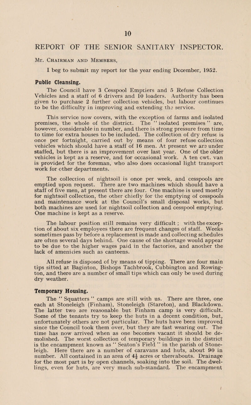 REPORT OF THE SENIOR SANITARY INSPECTOR. Mr. Chairman and Members, I beg to submit my report ior the year ending December, 1952. Public Cleansing. The Council have 3 Cesspool Emptiers and 5 Refuse Collection Vehicles and a staff of 6 drivers and 10 loaders. Authority has been given to purchase 2 further collection vehicles, but labour continues to be the difficulty in improving and extending the service. This service now covers, with the exception of farms and isolated premises, the whole of the district. The “isolated premises” are, however, considerable in number, and there is strong pressure from time to time for extra houses to be included. The collection of dry refuse is once per fortnight, carried out by means of four refuse collection vehicles which should have a staff of 16 men. At present we are under staffed, but there is an improvement over last year. One of the older vehicles is kept as a reserve, and for occasional work. A ten cwt. van is provided for the foreman, who also does occasional light transport work for other departments. The collection of nightsoil is once per week, and cesspools are emptied upon request. There are two machines which should have a staff of five men, at present there are four. One machine is used mostly for nightsoil collection, the other chiefly for the emptying of cesspools and maintenance work at the Council’s small disposal works, but both machines are used for nightsoil collection and cesspool emptying. One machine is kept as a reserve. The labour position still remains very difficult ; with the excep¬ tion of about six employees there are frequent changes of staff. Weeks sometimes pass by before a replacement is made and collecting schedules are often several days behind. One cause of the shortage would appear to be due to the higher wages paid in the factories, and another the lack of amenicies such as canteens. All refuse is disposed of by means of tipping. There are four main tips sitted at Baginton, Bishops Tachbrook, Cubbington and Rowing- ton, and there are a number of small tips which can only be used during dry weather. Temporary Housing. The “ Squatters ” camps are still with us. There are three, one each at Stoneleigh (Finham), Stoneleigh (Stareton), and Blackdown. The latter two are reasonable but Finham camp is very difficult. Some of the tenants try to keep the huts in a decent condition, but, unfortunately others are not particular. The huts have been improved since the Council took them over, but they are fast wearing out. The time has now arrived when as one becomes vacant it should be de¬ molished. The worst collection of temporary buildings in the district is the encampment known as “ Seaton’s Field ” in the parish of Stone¬ leigh. Here there are a number of caravans and huts, about 90 in number. All contained in an area of acres or thereabouts. Drainage for the most part is by open channels, soaking into the soil. The dwel¬ lings, even for huts, are very much sub-standard. The encampment i