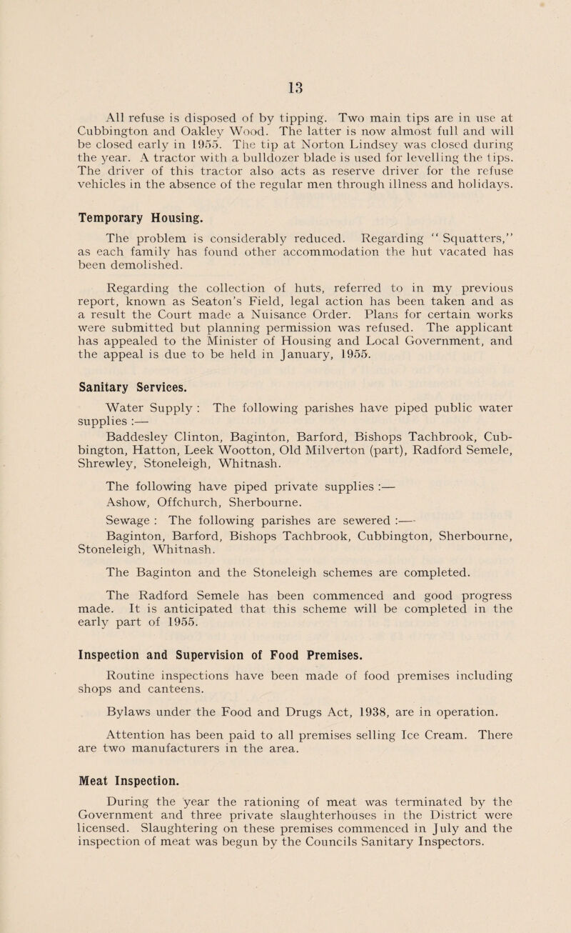 All refuse is disposed of by tipping. Two main tips are in use at Cubbington and Oakley Wood. The latter is now almost full and will be closed early in 1955. The tip at Norton Lindsey was closed during the year. A tractor with a bulldozer blade is used for levelling the 1 ips. The driver of this tractor also acts as reserve driver for the refuse vehicles in the absence of the regular men through illness and holidays. Temporary Housing. The problem is considerably reduced. Regarding “ Squatters,” as each family has found other accommodation the hut vacated has been demolished. Regarding the collection of huts, referred to in my previous report, known as Seaton’s Field, legal action has been taken and as a result the Court made a Nuisance Order. Plans for certain works were submitted but planning permission was refused. The applicant has appealed to the Minister of Housing and Local Government, and the appeal is due to be held in January, 1955. Sanitary Services. Water Supply : The following parishes have piped public water supplies :— Baddesley Clinton, Baginton, Barford, Bishops Tachbrook, Cub¬ bington, Hatton, Leek Wootton, Old Milverton (part), Radford Semele, Shrewley, Stoneleigh, Whitnash. The following have piped private supplies :— Ashow, Off church, Sherbourne. Sewage : The following parishes are sewered :— Baginton, Barford, Bishops Tachbrook, Cubbington, Sherbourne, Stoneleigh, Whitnash. The Baginton and the Stoneleigh schemes are completed. The Radford Semele has been commenced and good progress made. It is anticipated that this scheme will be completed in the early part of 1955. Inspection and Supervision of Food Premises. Routine inspections have been made of food premises including shops and canteens. Bylaws under the Food and Drugs Act, 1938, are in operation. Attention has been paid to all premises selling Ice Cream. There are two manufacturers in the area. Meat Inspection. During the year the rationing of meat was terminated by the Government and three private slaughterhouses in the District were licensed. Slaughtering on these premises commenced in July and the inspection of meat was begun by the Councils Sanitary Inspectors.