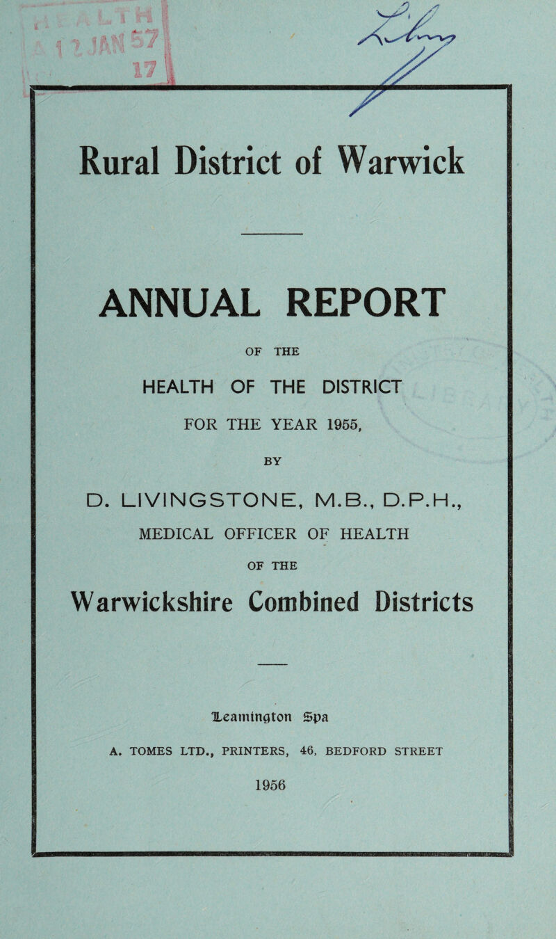 Rural District of Warwick ANNUAL REPORT OF THE HEALTH OF THE DISTRICT FOR THE YEAR 1955, BY D. LIVINGSTONE, M.B., D.P.H., MEDICAL OFFICER OF HEALTH OF THE Warwickshire Combined Districts HeaminQton Spa A. TOMES LTD., PRINTERS, 46, BEDFORD STREET 1956