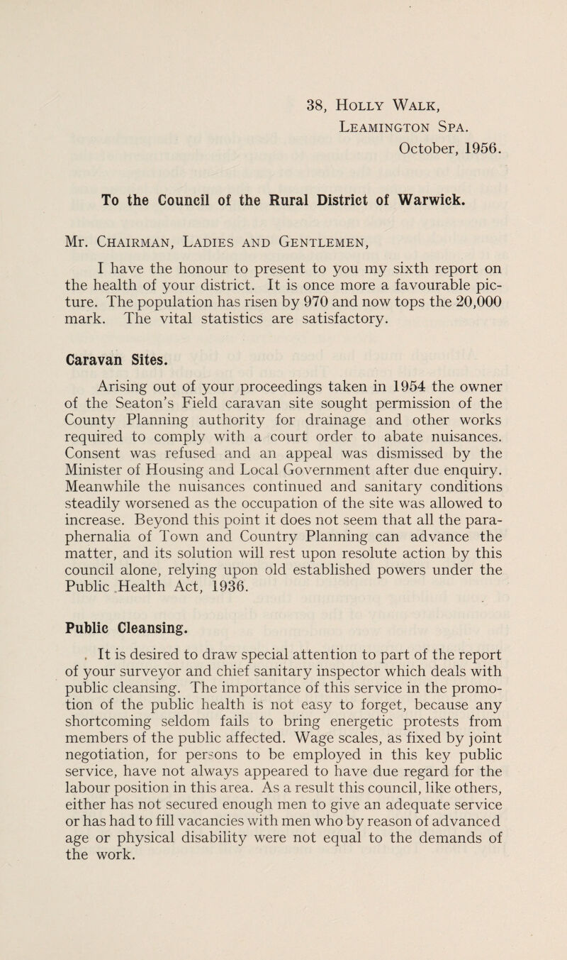 38, Holly Walk, Leamington Spa. October, 1956. To the Council of the Rural District of Warwick. Mr. Chairman, Ladies and Gentlemen, I have the honour to present to you my sixth report on the health of your district. It is once more a favourable pic¬ ture. The population has risen by 970 and now tops the 20,000 mark. The vital statistics are satisfactory. Caravan Sites. Arising out of your proceedings taken in 1954 the owner of the Seaton’s Field caravan site sought permission of the County Planning authority for drainage and other works required to comply with a court order to abate nuisances. Consent was refused and an appeal was dismissed by the Minister of Housing and Local Government after due enquiry. Meanwhile the nuisances continued and sanitary conditions steadily worsened as the occupation of the site was allowed to increase. Beyond this point it does not seem that all the para¬ phernalia of Town and Country Planning can advance the matter, and its solution will rest upon resolute action by this council alone, relying upon old established powers under the Public Health Act, 1936. Public Cleansing. . It is desired to draw special attention to part of the report of your surveyor and chief sanitary inspector which deals with public cleansing. The importance of this service in the promo¬ tion of the public health is not easy to forget, because any shortcoming seldom fails to bring energetic protests from members of the public affected. Wage scales, as fixed by joint negotiation, for persons to be employed in this key public service, have not always appeared to have due regard for the labour position in this area. As a result this council, like others, either has not secured enough men to give an adequate service or has had to fill vacancies with men who by reason of advanced age or physical disability were not equal to the demands of the work.