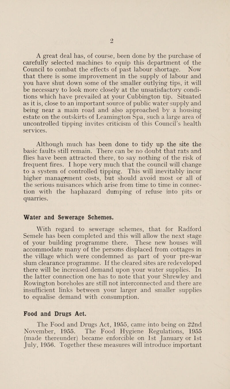 A great deal has, of course, been done by the purchase of carefully selected machines to equip this department of the Council to combat the effects of past labour shortage. Now that there is some improvement in the supply of labour and you have shut down some of the smaller outlying tips, it will be necessary to look more closely at the unsatisfactory condi¬ tions which have prevailed at your Cubbington tip. Situated as it is, close to an important source of public water supply and being near a main road and also approached by a housing estate on the outskirts of Leamington Spa, such a large area of uncontrolled tipping invites criticism of this Council’s health services. Although much has been done to tidy up the site the basic faults still remain. There can be no doubt that rats and flies have been attracted there, to say nothing of the risk of frequent fires. I hope very much that the council will change to a system of controlled tipping. This will inevitably incur higher management costs, but should avoid most or all of the serious nuisances which arise from time to time in connec¬ tion with the haphazard dumping of refuse into pits or quarries. Water and Sewerage Schemes. With regard to sewerage schemes, that for Radford Semele has been completed and this will allow the next stage of your building programme there. These new houses will accommodate many of the persons displaced from cottages in the village which were condemned as part of your pre-war slum clearance programme. If the cleared sites are redeveloped there will be increased demand upon your water supplies. In the latter connection one has to note that your Shrewley and Rowington boreholes are still not interconnected and there are insufficient links between your larger and smaller supplies to equalise demand with consumption. Food and Drugs Act. The Food and Drugs Act, 1955, came into being on 22nd November, 1955. The Food Hygiene Regulations, 1955 (made thereunder) became enforcible on 1st January or 1st July, 1956. Together these measures will introduce important