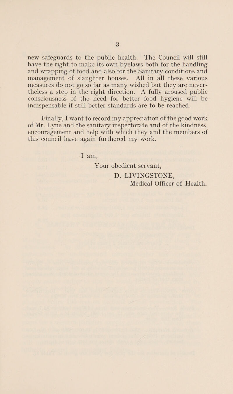 new safeguards to the public health. The Council will still have the right to make its own byelaws both for the handling and wrapping of food and also for the Sanitary conditions and management of slaughter houses. All in all these various measures do not go so far as many wished but they are never¬ theless a step in the right direction. A fully aroused public consciousness of the need for better food hygiene will be indispensable if still better standards are to be reached. Finally, I want to record my appreciation of the good work of Mr. Lyne and the sanitary inspectorate and of the kindness, encouragement and help with which they and the members of this council have again furthered my work. I am, Your obedient servant, D. LIVINGSTONE, Medical Officer of Health.