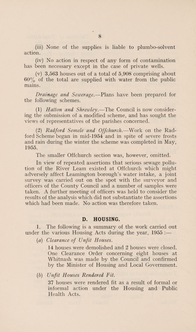 (iii) None of the supplies is liable to plumbo-solvent action. (iv) No action in respect of any form of contamination has been necessary except in the case of private wells. (v) 3,563 houses out of a total of 5,908 comprising about 60% of the total are supplied with water from the public mains. Drainage and Sewerage.—Plans have been prepared for the following schemes. (1) Hatton and Shrewley.—The Council is now consider¬ ing the submission of a modified scheme, and has sought the views of representatives of the parishes concerned. (2) Radford Semele and Offchurch.—Work on the Rad¬ ford Scheme began in mid-1954 and in spite of severe frosts and rain during the winter the scheme was completed in May, 1955. The smaller Offchurch section was, however, omitted. In view of repeated assertions that serious sewage pollu¬ tion of the River Learn existed at Offchurch which might adversely affect Leamington borough’s water intake, a joint survey was carried out on the spot with the surveyor and officers of the County Council and a number of samples were taken. A further meeting of officers was held to consider the results of the analysis which did not substantiate the assertions which had been made. No action was therefore taken. D. HOUSING. 1. The following is a summary of the work carried out under the various Housing Acts during the year, 1955 :— (ia) Clearance of Unfit Houses. 14 houses were demolished and 2 houses were closed. One Clearance Order concerning eight houses at Whitnash was made by the Council and confirmed by the Minister of Housing and Local Government. (b) Unfit Houses Rendered Fit. 37 houses were rendered fit as a result of formal or informal action under the Housing and Public Health Acts.