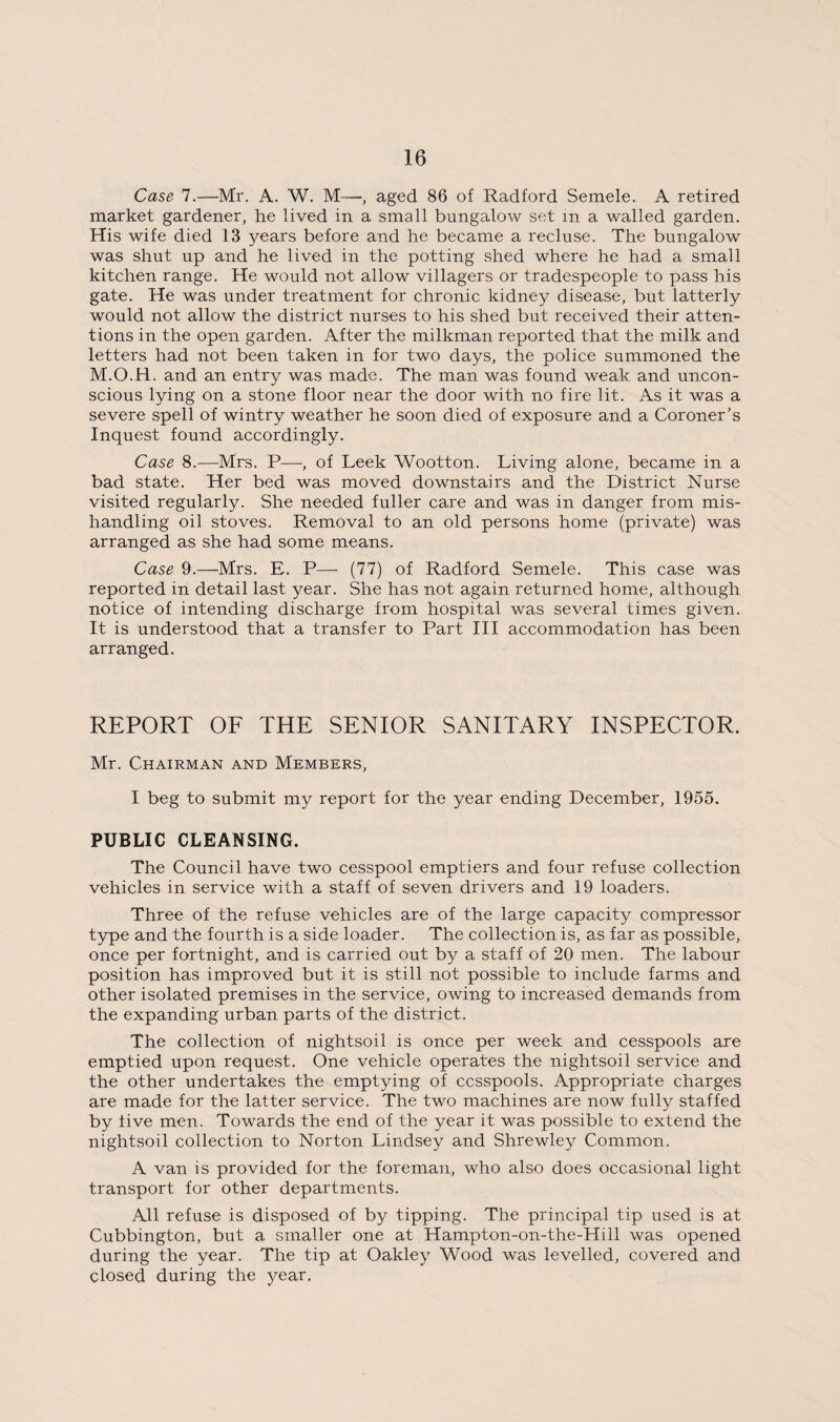 Case 7.—Mr. A. W. M—, aged 86 of Radford Semele. A retired market gardener, he lived in a small bungalow set in a walled garden. His wife died 13 years before and he became a recluse. The bungalow was shut up and he lived in the potting shed where he had a small kitchen range. He would not allow villagers or tradespeople to pass his gate. He was under treatment for chronic kidney disease, but latterly would not allow the district nurses to his shed but received their atten¬ tions in the open garden. After the milkman reported that the milk and letters had not been taken in for two days, the police summoned the M.O.H. and an entry was made. The man was found weak and uncon¬ scious lying on a stone floor near the door with no fire lit. As it was a severe spell of wintry weather he soon died of exposure and a Coroner’s Inquest found accordingly. Case 8.—Mrs. P—-, of Leek Wootton. Living alone, became in a bad state. Her bed was moved downstairs and the District Nurse visited regularly. She needed fuller care and was in danger from mis¬ handling oil stoves. Removal to an old persons home (private) was arranged as she had some means. Case 9.—Mrs. E. P— (77) of Radford Semele. This case was reported in detail last year. She has not again returned home, although notice of intending discharge from hospital was several times given. It is understood that a transfer to Part III accommodation has been arranged. REPORT OF THE SENIOR SANITARY INSPECTOR. Mr. Chairman and Members, I beg to submit my report for the year ending December, 1955. PUBLIC CLEANSING. The Council have two cesspool emptiers and four refuse collection vehicles in service with a staff of seven drivers and 19 loaders. Three of the refuse vehicles are of the large capacity compressor type and the fourth is a side loader. The collection is, as far as possible, once per fortnight, and is carried out by a staff of 20 men. The labour position has improved but it is still not possible to include farms and other isolated premises in the service, owing to increased demands from the expanding urban parts of the district. The collection of nightsoil is once per week and cesspools are emptied upon request. One vehicle operates the nightsoil service and the other undertakes the emptying of cesspools. Appropriate charges are made for the latter service. The two machines are now fully staffed by five men. Towards the end of the year it was possible to extend the nightsoil collection to Norton Lindsey and Shrewley Common. A van is provided for the foreman, who also does occasional light transport for other departments. All refuse is disposed of by tipping. The principal tip used is at Cubbington, but a smaller one at Hampton-on-the-Hill was opened during the year. The tip at Oakley Wood was levelled, covered and closed during the year.