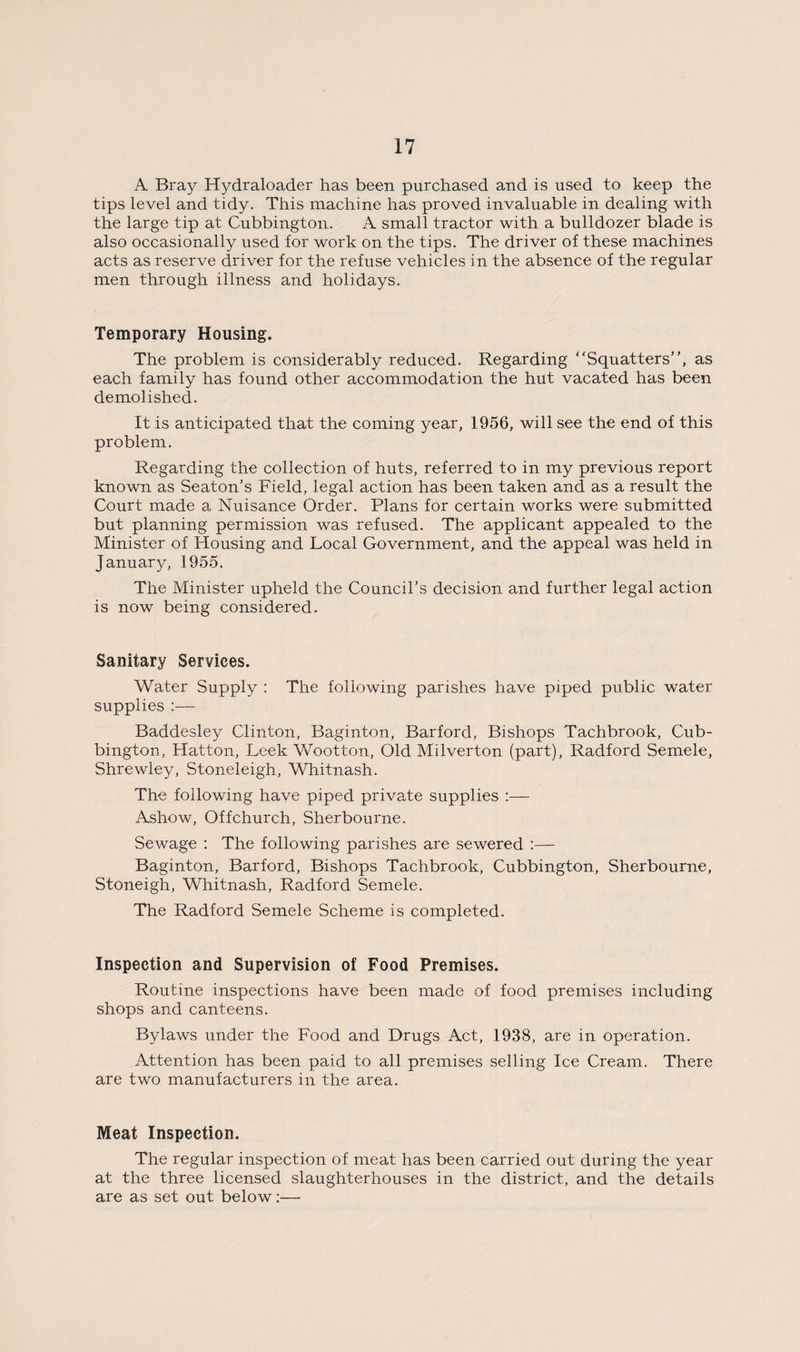A Bray Hydraloader has been purchased and is used to keep the tips level and tidy. This machine has proved invaluable in dealing with the large tip at Cubbington. A small tractor with a bulldozer blade is also occasionally used for work on the tips. The driver of these machines acts as reserve driver for the refuse vehicles in the absence of the regular men through illness and holidays. Temporary Housing. The problem is considerably reduced. Regarding “Squatters”, as each family has found other accommodation the hut vacated has been demolished. It is anticipated that the coming year, 1956, will see the end of this problem. Regarding the collection of huts, referred to in my previous report known as Seaton’s Field, legal action has been taken and as a result the Court made a Nuisance Order. Plans for certain works were submitted but planning permission was refused. The applicant appealed to the Minister of Plousing and Local Government, and the appeal was held in January, 1955. The Minister upheld the Council’s decision and further legal action is now being considered. Sanitary Services. Water Supply : The following parishes have piped public water supplies :— Baddesley Clinton, Baginton, Barford, Bishops Tachbrook, Cub¬ bington, Hatton, Leek Wootton, Old Milverton (part), Radford Semele, Shrewley, Stoneleigh, Whitnash. The following have piped private supplies :— Ashow, Off church, Sherbourne. Sewage : The following parishes are sewered :— Baginton, Barford, Bishops Tachbrook, Cubbington, Sherbourne, Stoneigh, Whitnash, Radford Semele. The Radford Semele Scheme is completed. Inspection and Supervision of Food Premises. Routine inspections have been made of food premises including shops and canteens. Bylaws under the Food and Drugs Act, 1938, are in operation. Attention has been paid to all premises selling Ice Cream. There are two manufacturers in the area. Meat Inspection. The regular inspection of meat has been carried out during the year at the three licensed slaughterhouses in the district, and the details are as set out below:—