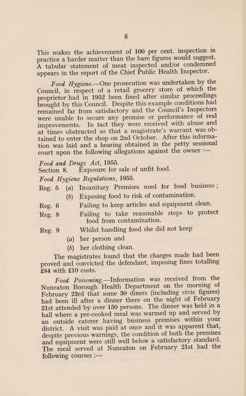 This makes the achievement of 100 per cent, inspection in practice a harder matter than the bare figures would suggest. A tabular statement of meat inspected and/or condemned appears in the report of the Chief Public Health Inspector. Food Hygiene—One prosecution was undertaken by the Council, in respect of a retail grocery store of which the proprietor had in 1952 been fined after similar proceedings brought by this Council. Despite this example conditions had remained far from satisfactory and the Council s Inspectors were unable to secure any promise or performance of real improvements. In lact they were received with abuse and at times obstructed so that a magistrate’s warrant was ob¬ tained to enter the shop on 2nd October. After this informa¬ tion was laid and a hearing obtained in the petty sessional court upon the following allegations against the owner . Food and Drugs Act, 1955. Section 8. Exposure for sale of unfit food. Food Hygiene Regulations, 1955. Reg. 5 {a) Insanitary Premises used for food business; {b) Exposing food to risk of contamination. Reg. 6 Reg. 8 Reg. 9 Failing to keep articles and equipment clean. Failing to take reasonable steps to protect food from contamination. Whilst handling food she did not keep [a) her person and (b) her clothing clean. The magistrates found that the charges made had been proved and convicted the defendant, imposing fines totalling £84 with £10 costs. Food Poisoning—IniormsLtion was received from the Nuneaton Borough Health Department on the niorning of February 23rd that some 30 diners (including civic figures) had been ill after a dinner there on the night of February 21st attended by over 150 persons. The dinner was held in a hall where a pre-cooked meal was warmed up and served by an outside caterer having business premises within your district. A visit was paid at once and it was apparent that, despite previous warnings, the condition of both the premises and equipment were still well below a satisfactory standard. The meal served at Nuneaton on February 21st had the following courses ;—