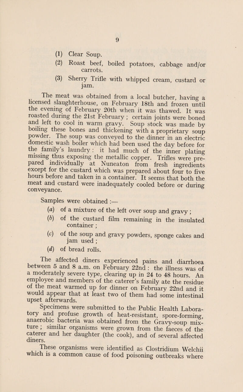 (1) Clear Soup. (2) Roast beef, boiled potatoes, cabbage and/or carrots. (3) Sherry Trifle with whipped cream, custard or jam. The meat was obtained from a local butcher, having a licensed slaughterhouse, on February 18th and frozen until the evening of February 20th when it was thawed. It was roasted during the 21st February ; certain joints were boned and left to cool in warm gravy. Soup stock was made by boiling these bones and thickening with a proprietary soup powder. The soup was conveyed to the dinner in an electric domestic wash boiler which had been used the day before for the family’s laundry ; it had much of the inner plating missing thus exposing the metallic copper. Trifles were pre¬ pared individually at Nuneaton from fresh ingredients except for the custard which was prepared about four to five hours before and taken in a container. It seems that both the meat and custard were inadecjuately cooled before or during conveyance. Samples were obtained :— (a) of a mixture of the left over soup and gravy ; (h) of the custard film remaining in the insulated container; (c) of the soup and gravy powders, sponge cakes and jam used ; {d) of bread rolls. The affected diners experienced pains and diarrhoea between 5 and 8 a.m. on February 22nd : the illness was of a moderately severe type, clearing up in 24 to 48 hours. An employee and members of the caterer’s family ate the residue of the meat warmed up for dinner on February 22nd and it would appear that at least two of them had some intestinal upset afterwards. Specimens were submitted to the Public Health Labora¬ tory and profuse growth of heat-resistant, spore-forming, anaerobic bacteria was obtained from the Gravy-soup mix¬ ture ; similar organisms were grown from the faeces of the caterer and her daughter (the cook), and of several affected diners. These organisms were identified as Clostridium Welchii which is a common cause of food poisoning outbreaks where