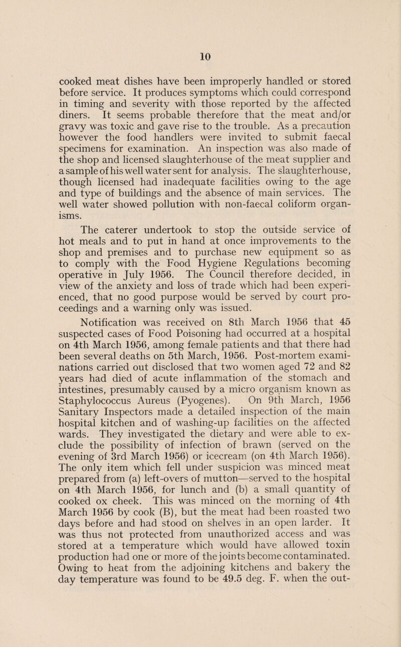 cooked meat dishes have been improperly handled or stored before service. It produces symptoms which could correspond in timing and severity with those reported by the affected diners. It seems probable therefore that the meat and/or gravy was toxic and gave rise to the trouble. As a precaution however the food handlers were invited to submit faecal specimens for examination. An inspection was also made of the shop and licensed slaughterhouse of the meat supplier and a sample of his well water sent for analysis. The slaughterhouse, though licensed had inadequate facilities owing to the age and type of buildings and the absence of main services. The well water showed pollution with non-faecal coliform organ¬ isms. The caterer undertook to stop the outside service of hot meals and to put in hand at once improvements to the shop and premises and to purchase new equipment so as to comply with the Food Hygiene Regulations becoming operative in July 1956. The Council therefore decided, in view of the anxiety and loss of trade which had been experi¬ enced, that no good purpose would be served by court pro¬ ceedings and a warning only was issued. Notification was received on 8th March 1956 that 45 suspected cases of Food Poisoning had occurred at a hospital on 4th March 1956, among female patients and that there had been several deaths on 5th March, 1956. Post-mortem exami¬ nations carried out disclosed that two women aged 72 and 82 years had died of acute inflammation of the stomach and intestines, presumably caused by a micro organism known as Staphylococcus Aureus (Pyogenes). On 9th March, 1956 Sanitary Inspectors made a detailed inspection of the main hospital kitchen and of washing-up facilities on the affected wards. They investigated the dietary and were able to ex¬ clude the possibility of infection of brawn (served on the evening of 3rd March 1956) or icecream (on 4th March 1956). The only item which fell under suspicion was minced meat prepared from (a) left-overs of mutton—served to the hospital on 4th March 1956, for lunch and (b) a small quantity of cooked ox cheek. This was minced on the morning of 4th March 1956 by cook (B), but the meat had been roasted two days before and had stood on shelves in an open larder. It was thus not protected from unauthorized access and was stored at a temperature which would have allowed toxin production had one or more of the joints become contaminated. Owing to heat from the adjoining kitchens and bakery the day temperature was found to be 49.5 deg. F. when the out-