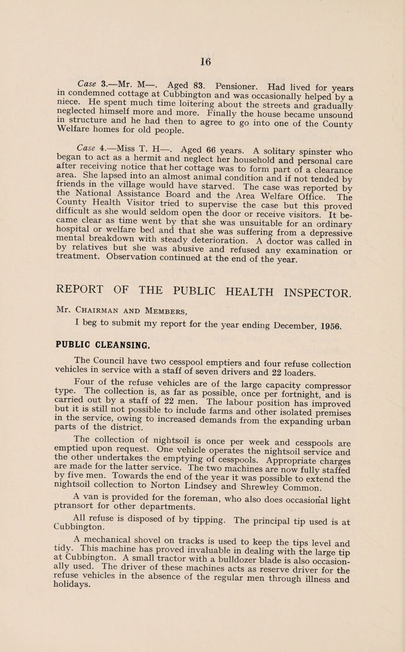 Case 3.—Mr. M—. Aged 83. Pensioner. Had lived for years in condemned cottage at Cubbington and was occasionally helped by a niece. He spent much time loitering about the streets and gradually neglected himself more and more. Finally the house became unsound W l^ad then to agree to go into one of the County Welfare homes for old people. Case 4.—Miss T. H—. Aged 66 years. A solitary spinster who began to act as a hermit and neglect her household and personal care after receiving notice that her cottage was to form part of a clearance area, bhe lapsed into an almost animal condition and if not tended by friends in the village would have starved. The case was reported by the National Assistance Board and the Area Welfare Office. The Visitor tried to supervise the case but this proved difficult as she would seldom open the door or receive visitors. It be¬ came clear as time went by that she was unsuitable for an ordinary hospital or welfare bed and that she was suffering from a depressive mental breakdown with steady deterioration. A doctor was called in by relatives but she was abusive and refused any examination or treatment. Observation continued at the end of the year. REPORT OF THE PUBLIC HEALTH INSPECTOR. Mr. Chairman and Members, I beg to submit my report for the year ending December, 1956. PUBLIC CLEANSING. The Council have two cesspool emptiers and four refuse collection vehicles m service with a staff of seven drivers and 22 loaders. refuse vehicles are of the large capacity compressor ype. The collection is, as far as possible, once per fortnight, and is can-ied out by a staff of 22 men. The labour position has improved but it IS still not possible to include farms and other isolated premises in the service, owing to increased demands from the expanding urban parts of the district. The collection of nightsoil is once per week and cesspools are emptied upon request. One vehicle operates the nightsoil service and the other undertakes the emptying of cesspools. Appropriate charges are made for the latter service. The two machines are now fully staffed by five men Towards the end of the year it was possible to extend the nightsoil collection to Norton Lindsey and Shrewley Common. A van is provided for the foreman, who also does occasional light ptransort for other departments. All refuse is disposed of by tipping. The principal tip used is at Cubbington. ^ ^ ir A mechanical shovel on tracks is used to keep the tips level and machine has proved invaluable in dealing with the large tip at Cubbington. A small tractor with a bulldozer blade is also occasion¬ ally used. The driver of these machines acts as reserve driver for the refuse vehicles in the absence of the regular men through illness and holidays.