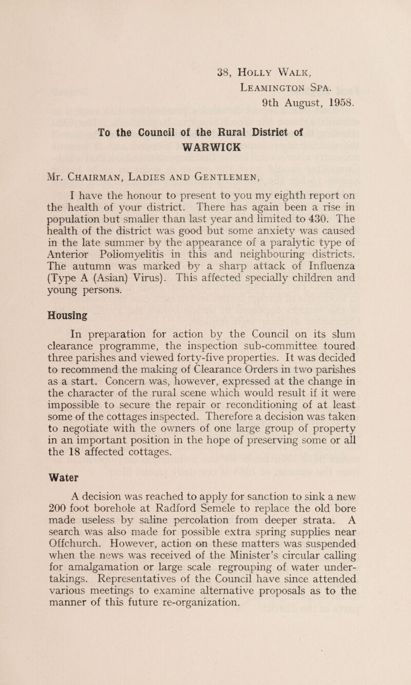 38, Holly Walk, Leamington Spa. 9th August, 1958. To the Council of the Rural District of WARWICK Mr, Chairman, Ladies and Gentlemen, I have the honour to present to you my eighth report on the health of your district. There has again been a rise in population but smaller than last year and limited to 430. The health of the district was good but some anxiety was caused in the late summer by the appearance of a paralytic type of Anterior Poliomyelitis in this and neighbouring districts. The autumn was marked by a sharp attack of Influenza (Type A (Asian) Virus). This affected specially children and young persons. Housing In preparation for action by the Council on its slum clearance programme, the inspection sub-committee toured three parishes and viewed forty-five properties. It was decided to recommend the making of Clearance Orders in two parishes as a start. Concern was, however, expressed at the change in the character of the rural scene which would result if it were impossible to secure the repair or reconditioning of at least some of the cottages inspected. Therefore a decision was taken to negotiate with the owners of one large group of property in an important position in the hope of preserving some or all the 18 affected cottages. Water A decision was reached to apply for sanction to sink a new 200 foot borehole at Radford Semele to replace the old bore made useless by saline percolation from deeper strata. A search was also made for possible extra spring supplies near Offchurch. However, action on these matters was suspended when the news was received of the Minister’s circular calling for amalgamation or large scale regrouping of water under¬ takings. Representatives of the Council have since attended various meetings to examine alternative proposals as to the manner of this future re-organization.