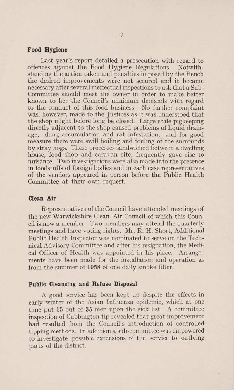 Food Hygiene Last year’s report detailed a prosecution with regard to offences against the Food Hygiene Regulations. Notwith¬ standing the action taken and penalties imposed by the Bench the desired improvements were not secured and it became necessary after several ineffectual inspections to ask that a Sub- Committee should meet the owner in order to make better known to her the Council’s minimum demands with regard to the conduct of this food business. No further complaint was, however, made to the Justices as it was understood that the shop might before long be closed. Large scale pigkeeping directly adjacent to the shop caused problems of liquid drain¬ age, dung accumulation and rat infestation, and for good measure there were swill boiling and fouling of the surrounds by stray hogs. These processes sandwiched between a dwelling house, food shop and caravan site, frequently gave rise to nuisance. Two investigations were also made into the presence in foodstuffs of foreign bodies and in each case representatives of the vendors appeared in person before the Public Health Committee at their own request. Clean Air Representatives of the Council have attended meetings of the new Warwickshire Clean Air Council of which this Coun¬ cil is now a member. Two members may attend the quarterly meetings and have voting rights. Mr. R. H. Short, Additional Public Health Inspector was nominated to serve on the Tech¬ nical Advisory Committee and after his resignation, the Medi¬ cal Officer of Health was appointed in his place. Arrange¬ ments have been made for the installation and operation as from the summer of 1958 of one daily smoke filter. Public Cleansing and Refuse Disposal A good service has been kept up despite the effects in early winter of the Asian Influenza epidemic, which at one time put 15 out of 35 men upon the sick list. A committee inspection of Cubbington tip revealed that great improvement had resulted from the Council’s introduction of controlled tipping methods. In addition a sub-committee was empowered to investigate possible extensions of the service to outlying parts of the district.