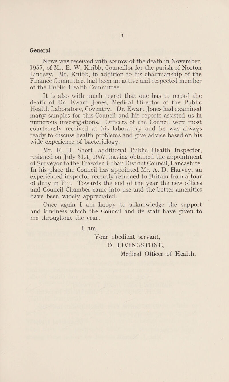 General News was received with sorrow of the death in November, 1957, of Mr. E. W. Knibb, Councillor for the parish of Norton Lindsey. Mr. Knibb, in addition to his chairmanship of the Finance Committee, had been an active and respected member of the Public Health Committee. It is also with much regret that one has to record the death of Dr. Ewart Jones, Medical Director of the Public Health Laboratory, Coventry. Dr. Ewart Jones had examined many samples for this Council and his reports assisted us in numerous investigations. Officers of the Council were most courteously received at his laboratory and he was always ready to discuss health problems and give advice based on his wide experience of bacteriology. Mr. R. H. Short, additional Public Health Inspector, resigned on July 31st, 1957, having obtained the appointment of Surveyor to the Trawden Urban District Council, Lancashire. In his place the Council has appointed Mr. A. D. Harvey, an experienced inspector recently returned to Britain from a tour of duty in Fiji. Towards the end of the year the new offices and Council Chamber came into use and the better amenities have been widely appreciated. Once again I am happy to acknowledge the support and kindness which the Council and its staff have given to me throughout the year. I am, Your obedient servant, D. LIVINGSTONE, Medical Officer of Health.