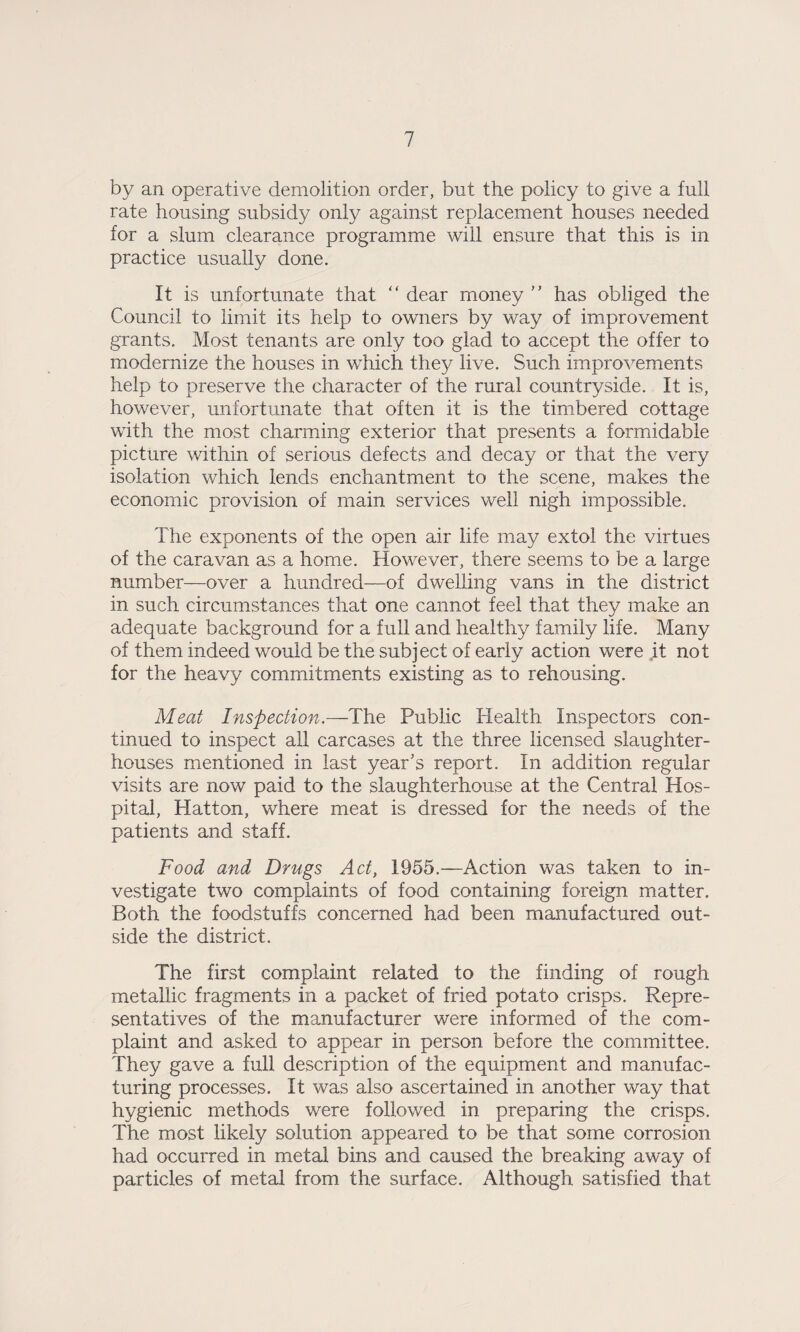 by an operative demolition order, but the policy to give a full rate housing subsidy only against replacement houses needed for a slum clearance programme will ensure that this is in practice usually done. It is unfortunate that “ dear money ” has obliged the Council to limit its help to owners by way of improvement grants. Most tenants are only too glad to accept the offer to modernize the houses in which they live. Such improvements help to preserve the character of the rural countryside. It is, however, unfortunate that often it is the timbered cottage with the most charming exterior that presents a formidable picture within of serious defects and decay or that the very isolation which lends enchantment to the scene, makes the economic provision of main services well nigh impossible. The exponents of the open air life may extol the virtues of the caravan as a home. However, there seems to be a large number—over a hundred—of dwelling vans in the district in such circumstances that one cannot feel that they make an adequate background for a full and healthy family life. Many of them indeed would be the subject of early action were it not for the heavy commitments existing as to rehousing. Meat Inspection.—The Public Health Inspectors con¬ tinued to inspect all carcases at the three licensed slaughter¬ houses mentioned in last year’s report. In addition regular visits are now paid to the slaughterhouse at the Central Hos¬ pital, Hatton, where meat is dressed for the needs of the patients and staff. Food and Drugs Act, 1955.—Action was taken to in¬ vestigate two complaints of food containing foreign matter. Both the foodstuffs concerned had been manufactured out¬ side the district. The first complaint related to the finding of rough metallic fragments in a packet of fried potato crisps. Repre¬ sentatives of the manufacturer were informed of the com¬ plaint and asked to appear in person before the committee. They gave a full description of the equipment and manufac¬ turing processes. It was also ascertained in another way that hygienic methods were followed in preparing the crisps. The most likely solution appeared to be that some corrosion had occurred in metal bins and caused the breaking away of particles of metal from the surface. Although satisfied that