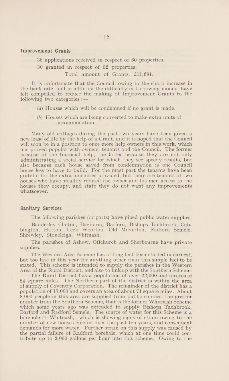 Improvement Grants 38 applications received in respect of 60 properties. 30 granted in respect of 52 properties. Total amount of Grants, £11,681. It is unfortunate that the Council, owing to the sharp increase in the bank rate, and in addition the difficulty in borrowing money, have felt compelled to reduce the making of Improvement Grants to the following two categories :— {a) Houses which will be condemned if no grant is made. {h) Houses which are being converted to make extra units of accommodation. Many old cottages during the past two years have been given a new lease of life by the help of a Grant, and it is hoped that the Council will soon be in a position to once more help owners in this work, which has proved popular with owners, tenants and the Council. The former because of the financial help, the latter because they are not only administrating a social service for which they see speedy results, but also because each house saved from condemnation is one Council house less to have to build. For the most part the tenants have been grateful for the extra amenities provided, but there are tenants of two houses who have steadily refused the owner and his men access to the houses they occupy, and state they do not want any improvements whatsoever. Sanitary Services The following parishes (or parts) have piped public water supplies. Baddesley Clinton, Baginton, Barford, Bishops Tachbrook, Cub- bington, Hatton, Leek Wootton, Old Milverton, Radford Semele, Shrewley, Stoneleigh, Whitnash. The parishes of Ashow, Off church and Sherbourne have private supplies. The Western Area Scheme has at long last been started in earnest, but too late in this year for anything other than this simple fact to be stated. This scheme is intended to supply the parishes in the Western Area of the Rural District, and also to link up with the Southern Scheme. The Rural District has a population of over 22,000 and an area of 84 square miles. The Northern part of the district is within the area of supply of Coventry Corporation. The remainder of the district has a population of 17,000 and covers an area of about 71 square miles. About 8,000 people in this area are supplied from public sources, the greater number from the Southern Scheme, that is the former Whitnash Scheme which some years ago was extended to supply Bishops Tachbrook, Barford and Radford Semele. The source of water for this Scheme is a borehole at Whitnash, which is showing signs of strain owing to the number of new houses erected over the past ten years, and consequent demands for more water. Further strain on this supply was caused by the partial failure of Radford borehole, which at one time could con¬ tribute up to 3,000 gallons per hour into this scheme. Owing to the