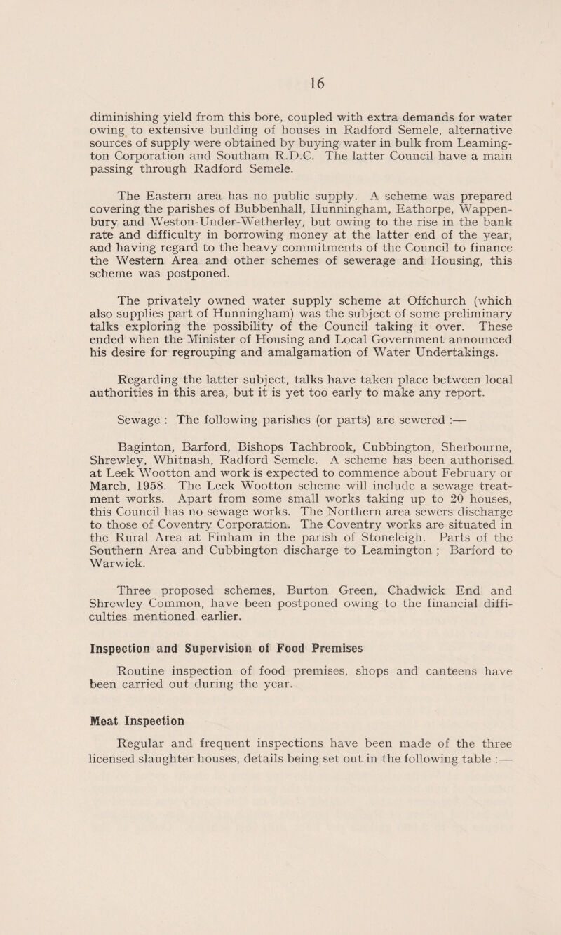diminishing yield from this bore, coupled with extra demands for water owing to extensive building of houses in Radford Semele, alternative sources of supply were obtained by buying water in bulk from Leaming¬ ton Corporation and Southam R.D.C. The latter Council have a main passing through Radford Semele. The Eastern area has no public supply. A scheme was prepared covering the parishes of Bubbenhall, Hunningham, Eathorpe, Wappen- bury and Weston-Under-Wetherley, but owing to the rise in the bank rate and difficulty in borrowing money at the latter end of the year, and having regard to the heavy commitments of the Council to finance the Western Area and other schemes of sewerage and Housing, this scheme was postponed. The privately owned water supply scheme at Offchurch (which also supplies part of Hunningham) was the subject of some preliminary talks exploring the possibility of the Council taking it over. These ended when the Minister of Housing and Local Government announced his desire for regrouping and amalgamation of Water Undertakings. Regarding the latter subject, talks have taken place between local authorities in this area, but it is yet too early to make any report. Sewage : The following parishes (or parts) are sewered :— Baginton, Barford, Bishops Tachbrook, Cubbington, Sherbourne, Shrewley, Whitnash, Radford Semele. A scheme has been authorised at Leek Wootton and work is expected to commence about February or March, 1958. The Leek Wootton scheme will include a sewage treat¬ ment works. Apart from some small works taking up to 20 houses, this Council has no sewage works. The Northern area sewers discharge to those of Coventry Corporation. The Coventry works are situated in the Rural Area at Finham in the parish of Stoneleigh. Parts of the Southern Area and Cubbington discharge to Leamington ; Barford to Warwick. Three proposed schemes. Burton Green, Chadwick End and Shrewley Common, have been postponed owing to the financial diffi¬ culties mentioned earlier. Inspection and Supervision of Food Premises Routine inspection of food premises, shops and canteens have been carried out during the year. Meat Inspection Regular and frequent inspections have been made of the three licensed slaughter houses, details being set out in the following table ;—
