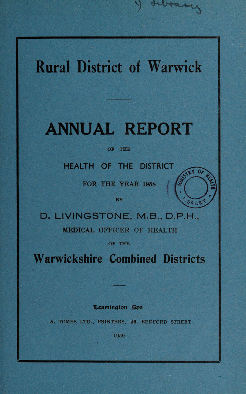 Rural District of Warwick ANNUAL REPORT OF THE HEALTH OF THE DISTRICT FOR THE YEAR 1958 BY ! 4 D. LIVINGSTONE, M.B., D.P.hL MEDICAL OFFICER OF HEALTH OF THE Warwickshire Combined Districts Ueamtngton Spa ’[I A. TOMES LTD., PRINTERS, 46, BEDFORD STREET 1959