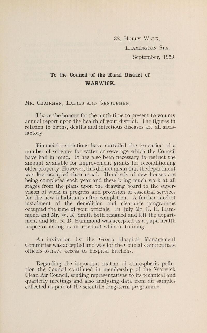 38, Holly Walk, Leamington Spa. September, 1959. To the Council of the Rural District of WARWICK. Mr. Chairman, Ladies and Gentlemen, I have the honour for the ninth time to present to you my annual report upon the health of your district. The figures in relation to births, deaths and infectious diseases are all satis¬ factory. Financial restrictions have curtailed the execution of a number of schemes for water or sewerage which the Council have had in mind. It has also been necessary to restrict the amount available for improvement grants for reconditioning older property. However, this did not mean that the department was less occupied than usual. Hundreds of new houses are being completed each year and these bring much work at all stages from the plans upon the drawing board to the super¬ vision of work in progress and provision of essential services for the new inhabitants after completion. A further modest instalment of the demolition and dearance programme occupied the time of your officials. In July Mr. G. H. Ham¬ mond and Mr. W. R. Smith both resigned and left the depart¬ ment and Mr. R. D. Hammond was accepted as a pupil health inspector acting as an assistant while in training. An invitation by the Group Hospital Management Committee was accepted and was for the Council's appropriate officers to have access to hospital kitchens. Regarding the important matter of atmospheric pollu¬ tion the Council continued in membership of the Warwick Clean Air Council, sending representatives to its technical and quarterly meetings and also analysing data from air samples collected as part of the scientific long-term programme.