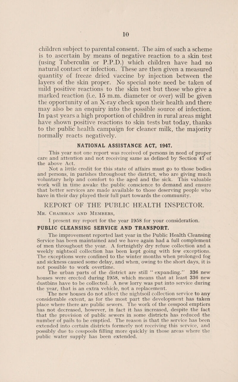 children subject to parental consent. The aim of such a scheme is to ascertain by means of negative reaction to a skin test (using Tuberculin or P.P.D.) which children have had no natural contact or infection. These are then given a measured quantity of freeze dried vaccine by injection between the layers of the skin proper. No special note need be taken of mild positive reactions to the skin test but those who give a marked reaction (i.e. 15 m.m. diameter or over) will be given the opportunity of an X-ray check upon their health and there may also be an enquiry into the possible source of infection. In past years a high proportion of children in rural areas might have shown positive reactions to skin tests but today, thanks to the public health campaign for cleaner milk, the majority normally reacts negatively. NATIONAL ASSISTANCE ACT, 1947. This year not one report was received of persons in need of proper care and attention and not receiving same as defined by Section 47 of the above Act. Not a little credit for this state of affairs must go to those bodies and persons, in parishes throughout the district, who are giving much voluntary help and comfort to the aged and the sick. This valuable work will in time awake the public conscience to demand and ensure that better services are made available to those deserving people who have in their day played their full part towards the community. REPORT OF THE PUBLIC HEALTH INSPECTOR. Mr. Chairman and Members, I present my report for the year 1958 for your consideration. PUBLIC CLEANSING SERVICE AND TRANSPORT. The improvement reported last year in the Public Health Cleansing Service has been maintained and we have again had a full complement of men throughout the year. A fortnightly dry refuse collection and a weekly nightsoil collection has been kept going with few exceptions. The exceptions were confined to the winter months when prolonged fog and sickness caused some delay, and when, owing to the short days, it is not possible to work overtime. The urban parts of the district are still “ expanding.” 336 new houses were erected during 1958, which means that at least 336 new dustbins have to be collected. A new lorry was put into service during the year, that is an extra vehicle, not a replacement. The new houses do not affect the nightsoil collection service to any considerable extent, as for the most part the development has taken place where there are public sewers. The work of the cesspool emptiers has not decreased, however, in fact it has increased, despite the fact that the provision of public sewers in some districts has reduced the number of pails to be emptied. The reason is that the service has been extended into certain districts formerly not receiving this service, and possibly due to cesspools filling more quickly in those areas where the public water supply has been extended.