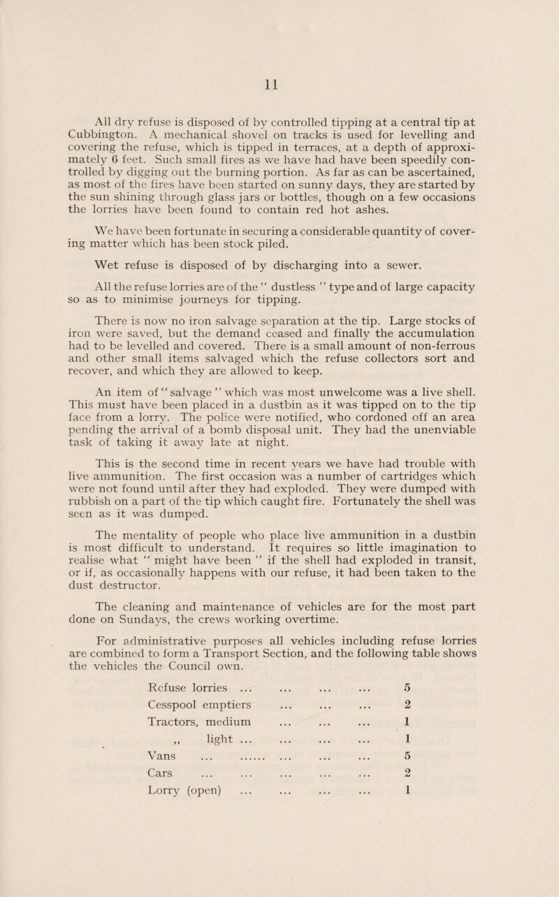 All dry refuse is disposed of by controlled tipping at a central tip at Cubbington. A mechanical shovel on tracks is used for levelling and covering the refuse, which is tipped in terraces, at a depth of approxi¬ mately 6 feet. Such small fires as we have had have been speedily con¬ trolled by digging out the burning portion. As far as can be ascertained, as most of the fires have been started on sunny days, they are started by the sun shining through glass jars or bottles, though on a few occasions the lorries have been found to contain red hot ashes. We have been fortunate in securing a considerable quantity of cover¬ ing matter which has been stock piled. Wet refuse is disposed of by discharging into a sewer. All the refuse lorries are of the “ dustless ” type and of large capacity so as to minimise journeys for tipping. There is now no iron salvage separation at the tip. Large stocks of iron were saved, but the demand ceased and finally the accumulation had to be levelled and covered. There is a small amount of non-ferrous and other small items salvaged which the refuse collectors sort and recover, and which they are allowed to keep. An item of  salvage ” which was most unwelcome was a live shell. This must have been placed in a dustbin as it was tipped on to the tip face from a lorry. The police were notified, who cordoned off an area pending the arrival of a bomb disposal unit. They had the unenviable task of taking it away late at night. This is the second time in recent years we have had trouble with live ammunition. The first occasion was a number of cartridges which were not found until after they had exploded. They were dumped with rubbish on a part of the tip which caught fire. Fortunately the shell was seen as it was dumped. The mentality of people who place live ammunition in a dustbin is most difficult to understand. It requires so little imagination to realise what “ might have been ” if the shell had exploded in transit, or if, as occasionally happens with our refuse, it had been taken to the dust destructor. The cleaning and maintenance of vehicles are for the most part done on Sundays, the crews working overtime. For administrative purposes all vehicles including refuse lorries are combined to form a Transport Section, and the following table shows the vehicles the Council own. Refuse lorries ... ... ... ... 5 Cesspool emptiers ... ... ... 2 Tractors, medium ... ... ... 1 „ light. I Vans ... . ... ... 5 Cars ... ... ... ... ... 2 Lorry (open) ... ... ... ... 1