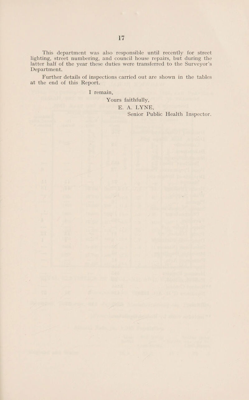 This department was also responsible until recently for street lighting, street numbering, and council house repairs, but during the latter half of the year these duties were transferred to the Surveyor’s Department. Further details of inspections carried out are shown in the tables at the end of this Report. I remain, Yours faithfully, E. A. LYNE, Senior Public Health Inspector.