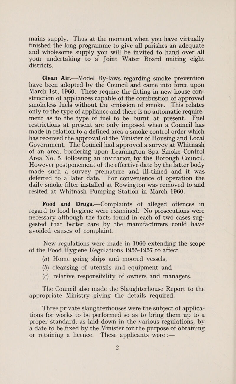 mains supply. Thus at the moment when you have virtually finished the long programme to give all parishes an adequate and wholesome supply you will be invited to hand over all your undertaking to a Joint Water Board uniting eight districts. Clean Air.—Model By-laws regarding smoke prevention have been adopted by the Council and came into force upon March 1st, 1960. These require the fitting in new house con¬ struction of appliances capable of the combustion of approved smokeless fuels without the emission of smoke. This relates only to the type of appliance and there is no automatic require¬ ment as to the type of fuel to be burnt at present. Fuel restrictions at present are only imposed when a Council has made in relation to a defined area a smoke control order which has received the approval of the Minister of Housing and Local Government. The Council had approved a survey at Whitnash of an area, bordering upon Leamington Spa Smoke Control Area No. 5, following an invitation by the Borough Council. However postponement of the effective date by the latter body made such a survey premature and ill-timed and it was deferred to a later date. For convenience of operation the daily smoke filter installed at Rowington was removed to and resited at Whitnash Pumping Station in March 1960. Food and Drugs.—Complaints of alleged offences in regard to food hygiene were examined. No prosecutions were necessary although the facts found in each of two cases sug¬ gested that better care by the manufacturers could have avoided causes of complaint. New regulations were made in 1960 extending the scope of the Food Hygiene Regulations 1955-1957 to affect (a) Home going ships and moored vessels, (b) cleansing of utensils and equipment and (c) relative responsibility of owners and managers. The Council also made the Slaughterhouse Report to the appropriate Ministry giving the details required. Three private slaughterhouses were the subject of applica¬ tions for works to be performed so as to bring them up to a proper standard, as laid down in the various regulations, by a date to be fixed by the Minister for the purpose of obtaining or retaining a licence. These applicants were :—