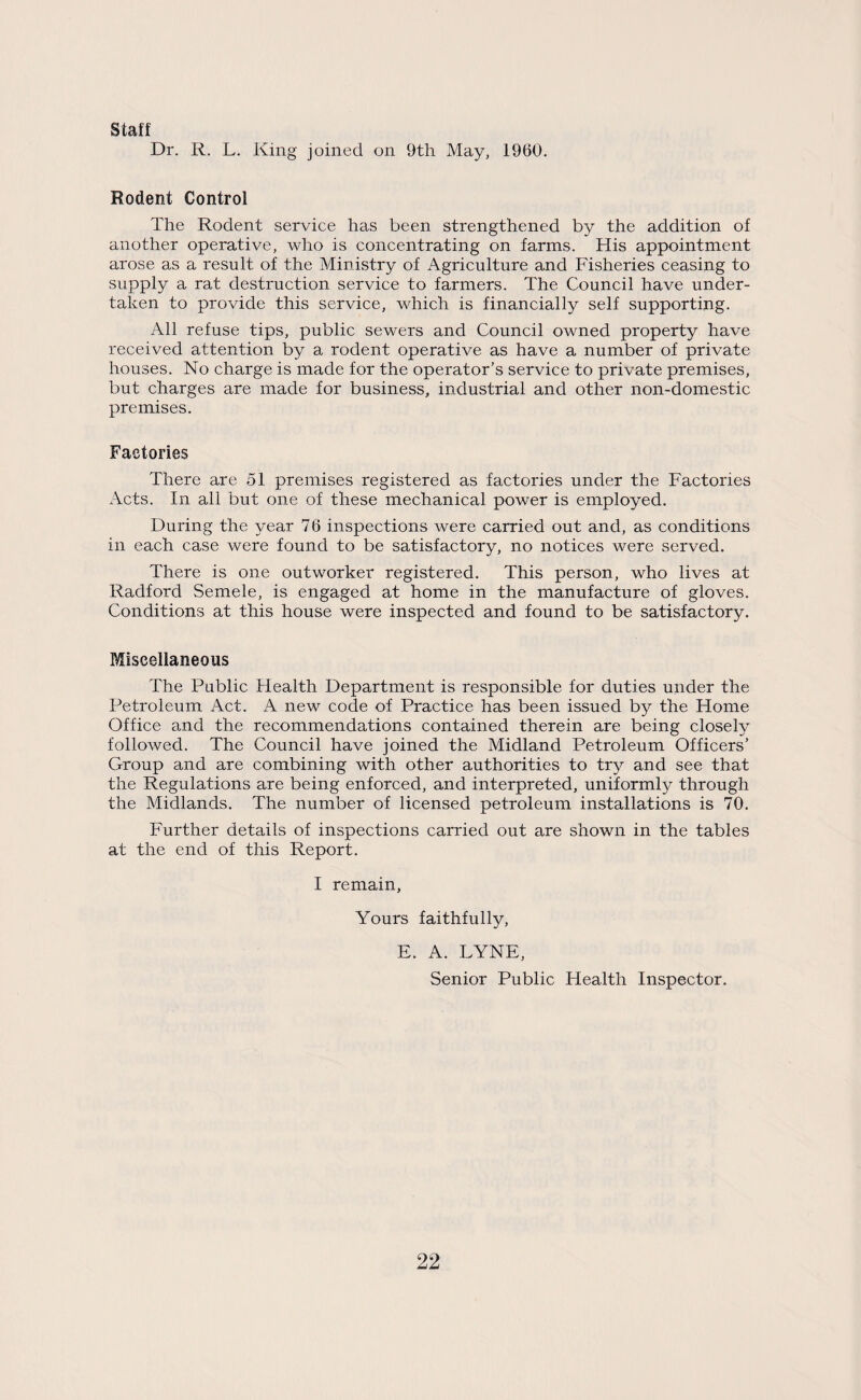 Staff Dr. R. L. King joined on 9th May, 1960. Rodent Control The Rodent service has been strengthened by the addition of another operative, who is concentrating on farms. His appointment arose as a result of the Ministry of Agriculture and Fisheries ceasing to supply a rat destruction service to farmers. The Council have under¬ taken to provide this service, which is financially self supporting. All refuse tips, public sewers and Council owned property have received attention by a rodent operative as have a number of private houses. No charge is made for the operator’s service to private premises, but charges are made for business, industrial and other non-domestic premises. Factories There are 51 premises registered as factories under the Factories Acts. In all but one of these mechanical power is employed. During the year 76 inspections were carried out and, as conditions in each case were found to be satisfactory, no notices were served. There is one outworker registered. This person, who lives at Radford Semele, is engaged at home in the manufacture of gloves. Conditions at this house were inspected and found to be satisfactory. Miscellaneous The Public Health Department is responsible for duties under the Petroleum Act. A new code of Practice has been issued by the Home Office and the recommendations contained therein are being closely followed. The Council have joined the Midland Petroleum Officers’ Group and are combining with other authorities to try and see that the Regulations are being enforced, and interpreted, uniformly through the Midlands. The number of licensed petroleum installations is 70. Further details of inspections carried out are shown in the tables at the end of this Report. I remain, Yours faithfully, E. A. TYNE, Senior Public Health Inspector.