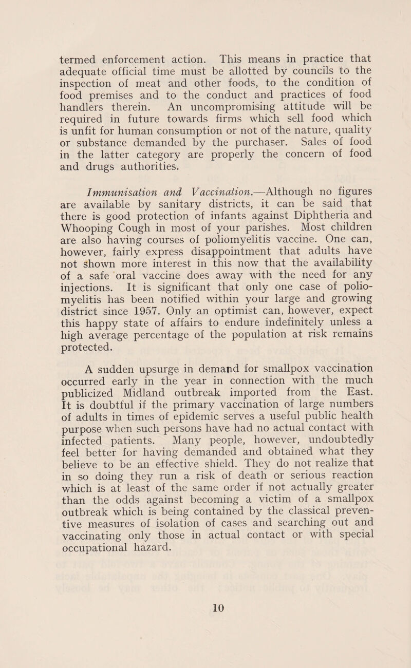termed enforcement action. This means in practice that adequate official time must be allotted by councils to the inspection of meat and other foods, to the condition of food premises and to the conduct and practices of food handlers therein. An uncompromising attitude will be required in future towards firms which sell food which is unfit for human consumption or not of the nature, quality or substance demanded by the purchaser. Sales of food in the latter category are properly the concern of food and drugs authorities. Immunisation and Vaccination.—Although no figures are available by sanitary districts, it can be said that there is good protection of infants against Diphtheria and Whooping Cough in most of your parishes. Most children are also having courses of poliomyelitis vaccine. One can, however, fairly express disappointment that adults have not shown more interest in this now that the availability of a safe oral vaccine does away with the need for any injections. It is significant that only one case of polio¬ myelitis has been notified within your large and growing district since 1957. Only an optimist can, however, expect this happy state of affairs to endure indefinitely unless a high average percentage of the population at risk remains protected. A sudden upsurge in demand for smallpox vaccination occurred early in the year in connection with the much publicized Midland outbreak imported from the East. It is doubtful if the primary vaccination of large numbers of adults in times of epidemic serves a useful public health purpose when such persons have had no actual contact with infected patients. Many people, however, undoubtedly feel better for having demanded and obtained what they believe to be an effective shield. They do not realize that in so doing they run a risk of death or serious reaction which is at least of the same order if not actually greater than the odds against becoming a victim of a smallpox outbreak which is being contained by the classical preven¬ tive measures of isolation of cases and searching out and vaccinating only those in actual contact or with special occupational hazard.