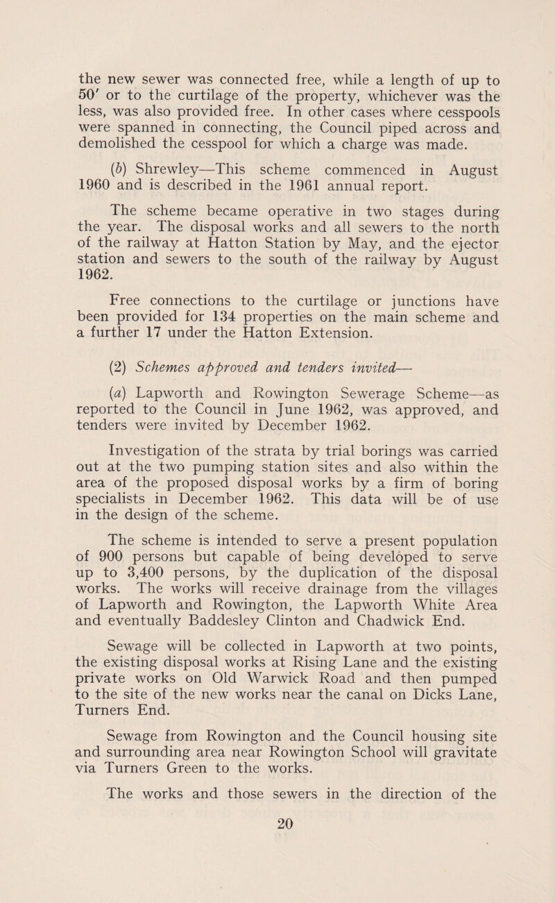the new sewer was connected free, while a length of up to 50' or to the curtilage of the property, whichever was the less, was also provided free. In other cases where cesspools were spanned in connecting, the Council piped across and demolished the cesspool for which a charge was made. (d) Shrewley—This scheme commenced in August 1960 and is described in the 1961 annual report. The scheme became operative in two stages during the year. The disposal works and all sewers to the north of the railway at Hatton Station by May, and the ejector station and sewers to the south of the railway by August 1962. Free connections to the curtilage or junctions have been provided for 134 properties on the main scheme and a further 17 under the Hatton Extension. (2) Schemes approved and tenders invited— (a) Lapworth and Rowington Sewerage Scheme—as reported to the Council in June 1962, was approved, and tenders were invited by December 1962. Investigation of the strata by trial borings was carried out at the two pumping station sites and also within the area of the proposed disposal works by a firm of boring specialists in December 1962. This data will be of use in the design of the scheme. The scheme is intended to serve a present population of 900 persons but capable of being developed to serve up to 3,400 persons, by the duplication of the disposal works. The works will receive drainage from the villages of Lapworth and Rowington, the Lapworth White Area and eventually Baddesley Clinton and Chadwick End. Sewage will be collected in Lapworth at two points, the existing disposal works at Rising Lane and the existing private works on Old Warwick Road and then pumped to the site of the new works near the canal on Dicks Lane, Turners End. Sewage from Rowington and the Council housing site and surrounding area near Rowington School will gravitate via Turners Green to the works. The works and those sewers in the direction of the