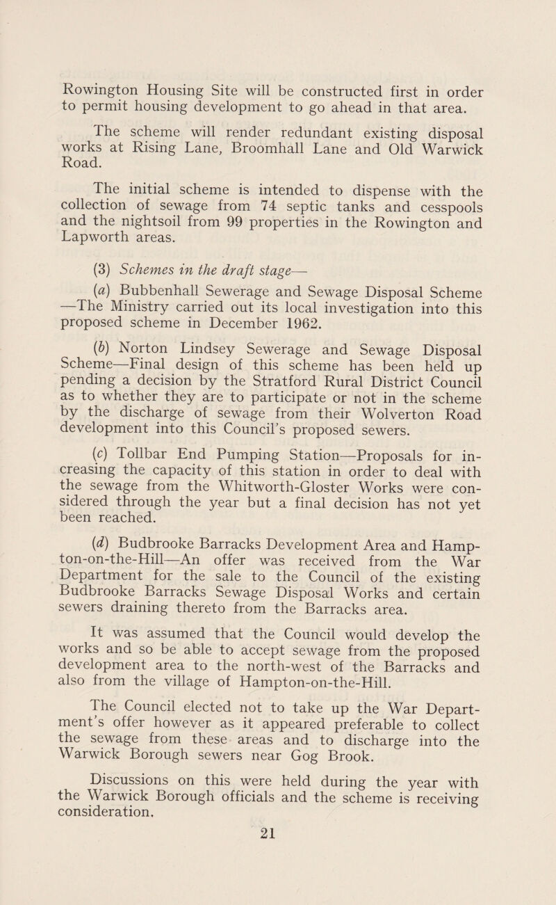 Rowington Housing Site will be constructed first in order to permit housing development to go ahead in that area. The scheme will render redundant existing disposal works at Rising Lane, Broomhall Lane and Old Warwick Road. The initial scheme is intended to dispense with the collection of sewage from 74 septic tanks and cesspools and the nightsoil from 99 properties in the Rowington and Lapworth areas. (3) Schemes in the draft stage—- (a) Bubbenhall Sewerage and Sewage Disposal Scheme —The Ministry carried out its local investigation into this proposed scheme in December 1962. {b) Norton Lindsey Sewerage and Sewage Disposal Scheme—Final design of this scheme has been held up pending a decision by the Stratford Rural District Council as to whether they are to participate or not in the scheme by the discharge of sewage from their Wolverton Road development into this Council’s proposed sewers. {c) Tollbar End Pumping Station—Proposals for in¬ creasing the capacity of this station in order to deal with the sewage from the Whitworth-Gloster Works were con¬ sidered through the year but a final decision has not yet been reached. (d) Budbrooke Barracks Development Area and Hamp- ton-on-the-Hill—An offer was received from the War Department for the sale to the Council of the existing Budbrooke Barracks Sewage Disposal Works and certain sewers draining thereto from the Barracks area. It was assumed that the Council would develop the works and so be able to accept sewage from the proposed development area to the north-west of the Barracks and also from the village of Hampton-on-the-Hill. The Council elected not to take up the War Depart¬ ment’s offer however as it appeared preferable to collect the sewage from these areas and to discharge into the Warwick Borough sewers near Gog Brook. Discussions on this were held during the year with the Warwick Borough officials and the scheme is receiving consideration.