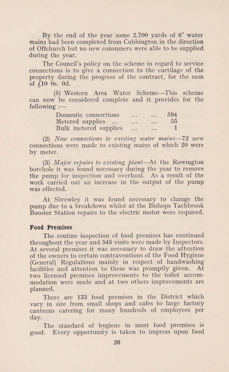 By the end of the year some 2,700 yards of 6 water mains had been completed from Cubbington in the direction of Offchurch but no new consumers were able to be supplied during the year. The Council’s policy on the scheme in regard to service connections is to give a connection to the curtilage of the property during the progress of the contract, for the sum of £10 Os. Od. (6) Western Area Water Scheme—This scheme can now be considered complete and it provides for the following :— Domestic connections ... ... 594 Metered supplies ... ... ... 55 Bulk metered supplies ... ... 1 (2) New connections to existing water mains—-72 new connections were made to existing mains of which 20 were by meter. (3) Major repairs to existing plant—At the Rowington borehole it was found necessary during the year to remove the pump for inspection and overhaul. As a result of the work carried out an increase in the output of the pump was effected. At Shrewley it was found necessary to change the pump due to a breakdown whilst at the Bishops Tachbrook Booster Station repairs to the electric motor were required. Food Premises The routine inspection of food premises has continued throughout the year and 545 visits were made by Inspectors. At several premises it was necessary to draw the attention of the owners to certain contraventions of the Food Hygiene (General) Regulations mainly in respect of handwashing facilities and attention to these was promptly given. At two licensed premises improvements to the toilet accom¬ modation were made and at two others improvements are planned. There are 133 food premises in the District which vary in size from small shops and cafes to large factory canteens catering for many hundreds of employees per day. The standard of hygiene in most food premises is good. Every opportunity is taken to impress upon food