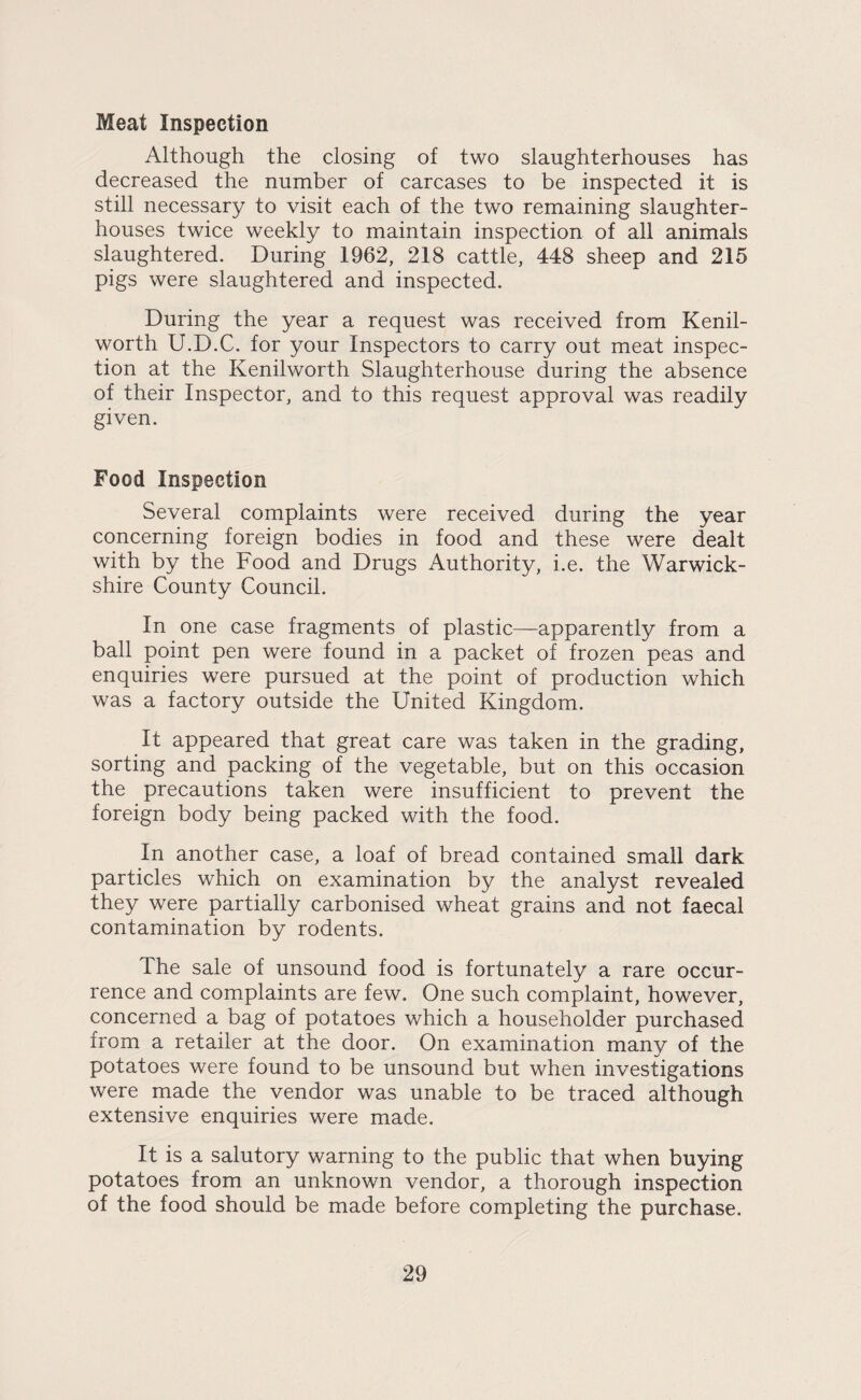 Meat Inspection Although the closing of two slaughterhouses has decreased the number of carcases to be inspected it is still necessary to visit each of the two remaining slaughter¬ houses twice weekly to maintain inspection of all animals slaughtered. During 1962, 218 cattle, 448 sheep and 215 pigs were slaughtered and inspected. During the year a request was received from Kenil¬ worth U.D.C. for your Inspectors to carry out meat inspec¬ tion at the Kenilworth Slaughterhouse during the absence of their Inspector, and to this request approval was readily given. Food Inspection Several complaints were received during the year concerning foreign bodies in food and these were dealt with by the Food and Drugs Authority, i.e. the Warwick¬ shire County Council. In one case fragments of plastic—apparently from a ball point pen were found in a packet of frozen peas and enquiries were pursued at the point of production which was a factory outside the United Kingdom. It appeared that great care was taken in the grading, sorting and packing of the vegetable, but on this occasion the precautions taken were insufficient to prevent the foreign body being packed with the food. In another case, a loaf of bread contained small dark particles which on examination by the analyst revealed they were partially carbonised wheat grains and not faecal contamination by rodents. The sale of unsound food is fortunately a rare occur¬ rence and complaints are few. One such complaint, however, concerned a bag of potatoes which a householder purchased from a retailer at the door. On examination many of the potatoes were found to be unsound but when investigations were made the vendor was unable to be traced although extensive enquiries were made. It is a salutory warning to the public that when buying potatoes from an unknown vendor, a thorough inspection of the food should be made before completing the purchase.
