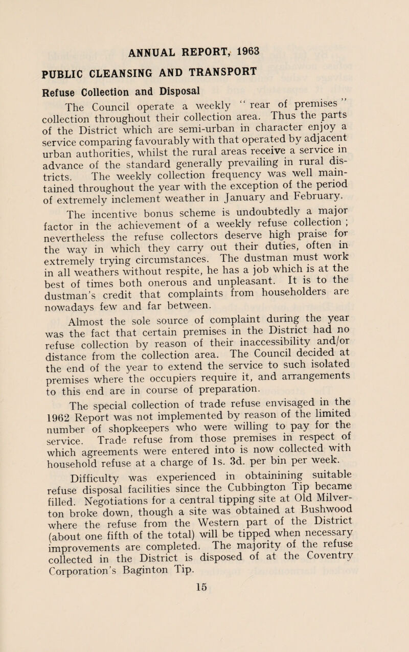 ANNUAL REPORT, 1963 PUBLIC CLEANSING AND TRANSPORT Refuse Collection and Disposal The Council operate a weekly “ rear of premises ’ collection throughout their collection area. Thus the parts of the District which are semi-urban in character enjoy a service comparing favourably with that operated by adjacent urban authorities, whilst the rural areas receive a service m advance of the standard generally prevailing in rural dis¬ tricts. The weekly collection frequency was well main¬ tained throughout the year with the exception of the period of extremely inclement weather in January and February. The incentive bonus scheme is undoubtedly a major factor in the achievement of a weekly refuse collection , nevertheless the refuse collectors deserve high praise for the way in which they carry out their duties, often in extremely trying circumstances. The dustman must work in all weathers without respite, he has a job which is at the best of times both onerous and unpleasant. It is to the dustman’s credit that complaints from householders are nowadays few and far between. Almost the sole source of complaint during the year was the fact that certain premises in the District had no refuse collection by reason of their inaccessibility and/or distance from the collection area. The Council decided at the end of the year to extend the service to such isolated premises where the occupiers require it, and arrangements to this end are in course of preparation. The special collection of trade refuse envisaged in the 1962 Report was not implemented by reason of the limited number of shopkeepers who were willing to pay for the service. Trade refuse from those premises in respect of which agreements were entered into is now collected with household refuse at a charge of Is. 3d. per bin per week. Difficulty was experienced in obtainining suitable refuse disposal facilities since the Cubbington Tip became filled. Negotiations for a central tipping site at Old Milver¬ ton broke down, though a site was obtained at Bushwood where the refuse from the Western part of the District (about one fifth of the total) will be tipped when necessary improvements are completed. The majority of the refuse collected in the District is disposed of at the Coventry Corporation’s Baginton Tip.