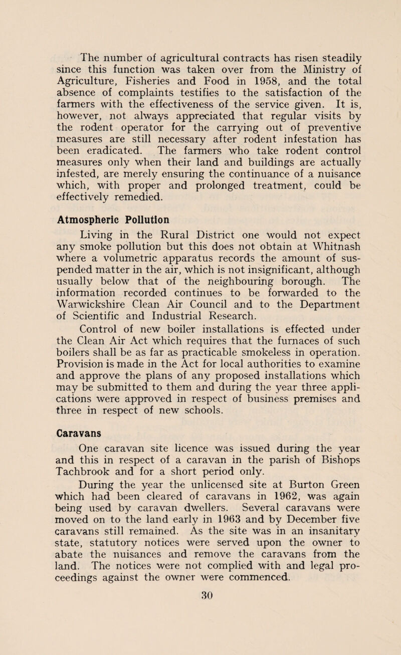 The number of agricultural contracts has risen steadily since this function was taken over from the Ministry of Agriculture, Fisheries and Food in 1958, and the total absence of complaints testifies to the satisfaction of the farmers with the effectiveness of the service given. It is, however, not always appreciated that regular visits by the rodent operator for the carrying out of preventive measures are still necessary after rodent infestation has been eradicated. The farmers who take rodent control measures only when their land and buildings are actually infested, are merely ensuring the continuance of a nuisance which, with proper and prolonged treatment, could be effectively remedied. Atmospheric Pollution Living in the Rural District one would not expect any smoke pollution but this does not obtain at Whitnash where a volumetric apparatus records the amount of sus¬ pended matter in the air, which is not insignificant, although usually below that of the neighbouring borough. The information recorded continues to be forwarded to the Warwickshire Clean Air Council and to the Department of Scientific and Industrial Research. Control of new boiler installations is effected under the Clean Air Act which requires that the furnaces of such boilers shall be as far as practicable smokeless in operation. Provision is made in the Act for local authorities to examine and approve the plans of any proposed installations which may be submitted to them and during the year three appli¬ cations were approved in respect of business premises and three in respect of new schools. Caravans One caravan site licence was issued during the year and this in respect of a caravan in the parish of Bishops Tachbrook and for a short period only. During the year the unlicensed site at Burton Green which had been cleared of caravans in 1962, was again being used by caravan dwellers. Several caravans were moved on to the land early in 1963 and by December five caravans still remained. As the site was in an insanitary state, statutory notices were served upon the owner to abate the nuisances and remove the caravans from the land. The notices were not complied with and legal pro¬ ceedings against the owner were commenced.