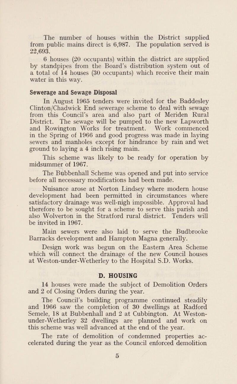 The number of houses within the District supplied from public mains direct is 6,987. The population served is 22,693. 6 houses (20 occupants) within the district are supplied by standpipes from the Board’s distribution system out of a total of 14 houses (30 occupants) which receive their main water in this way. Sewerage and Sewage Disposal In August 1965 tenders were invited for the Baddesley Clinton/Chadwick End sewerage scheme to deal with sewage from this Council’s area and also part of Meriden Rural District. The sewage will be pumped to the new Lap worth and Rowington Works for treatment. Work commenced in the Spring of 1966 and good progress was made in laying sewers and manholes except for hindrance by rain and wet ground to laying a 4 inch rising main. This scheme was likely to be ready for operation by midsummer of 1967. The Bubbenhall Scheme was opened and put into service before all necessary modifications had been made. Nuisance arose at Norton Lindsey where modern house development had been permitted in circumstances where satisfactory drainage was well-nigh impossible. Approval had therefore to be sought for a scheme to serve this parish and also Wolverton in the Stratford rural district. Tenders will be invited in 1967. Main sewers were also laid to serve the Budbrooke Barracks development and Hampton Magna generally. Design work was begun on the Eastern Area Scheme which will connect the drainage of the new Council houses at Weston-under-Wetherley to the Hospital S.D. Works. D. HOUSING 14 houses were made the subject of Demolition Orders and 2 of Closing Orders during the year. The Council’s building programme continued steadily and 1966 saw the completion of 30 dwellings at Radford Semele, 18 at Bubbenhall and 2 at Cubbington. At Weston- under-Wetherley 32 dwellings are planned and work on this scheme was well advanced at the end of the year. The rate of demolition of condemned properties ac¬ celerated during the year as the Council enforced demolition