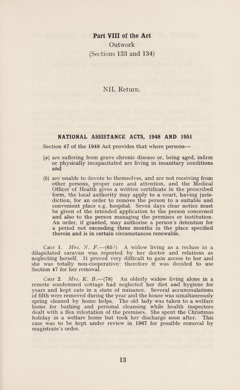 Part VIII of the Act Outwork (Sections 133 and 134) NIL Return. NATIONAL ASSISTANCE ACTS, 1948 AND 1951 Section 47 of the 1948 Act provides that where persons— (a) are suffering from grave chronic disease or, being aged, infirm or physically incapacitated are living in insanitary conditions and (b) are unable to devote to themselves, and are not receiving from other persons, proper care and attention, and the Medical Officer of Health gives a written certificate in the prescribed form, the local authority may apply to a court, having juris¬ diction, for an order to remove the person to a suitable and convenient place e.g. hospital. Seven days clear notice must be given of the intended application to the person concerned and also to the person managing the premises or institution. An order, if granted, may authorise a person’s detention for a period not exceeding three months in the place specified therein and is in certain circumstances renewable. Case 1. Mrs. N. F.—(65?) A widow living as a recluse in a dilapidated caravan was reported by her doctor and relations as neglecting herself. It proved very difficult to gain access to her and she was totally non-cooperative: therefore it was decided to use Section 47 for her removal. Case 2. Mrs. K. B.—(78) An elderly widow living alone in a remote condemned cottage had neglected her diet and hygiene for years and kept cats in a state of nuisance. Several accummulations of filth were removed during the year and the house was simaltaneously spring cleaned by home helps. The old lady was taken to a welfare home for bathing and personal cleansing while health inspectors dealt with a flea infestation of the premises. She spent the Christmas holiday in a welfare home but took her discharge soon after. This case was to be kept under review in 1967 for possible removal by magistrate’s order.