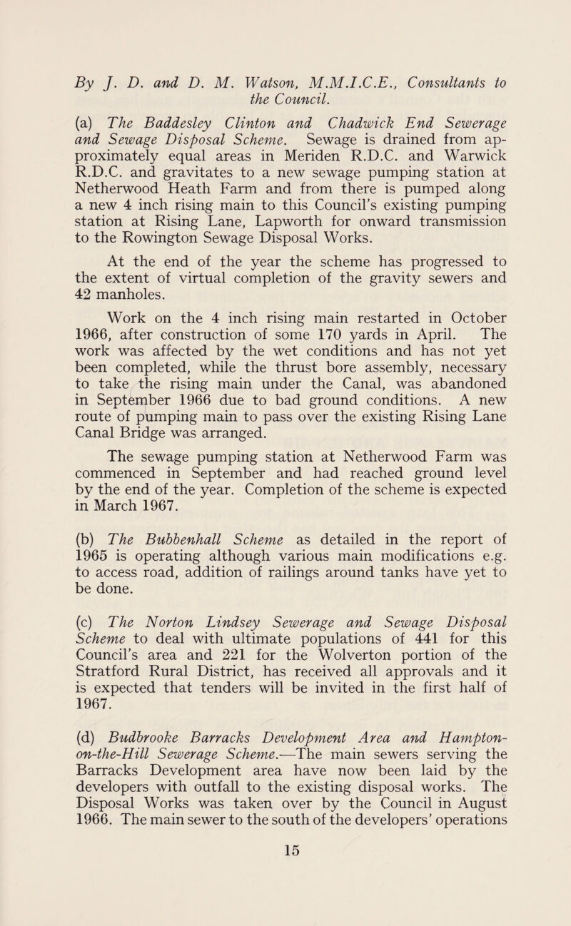 By J. D. and D. M. Watson, M.M.I.C.E., Consultants to the Council. (a) The Baddesley Clinton and Chadwick End Sewerage and Sewage Disposal Scheme. Sewage is drained from ap¬ proximately equal areas in Meriden R.D.C. and Warwick R.D.C. and gravitates to a new sewage pumping station at Netherwood Heath Farm and from there is pumped along a new 4 inch rising main to this Council’s existing pumping station at Rising Lane, Lapworth for onward transmission to the Rowington Sewage Disposal Works. At the end of the year the scheme has progressed to the extent of virtual completion of the gravity sewers and 42 manholes. Work on the 4 inch rising main restarted in October 1966, after construction of some 170 yards in April. The work was affected by the wet conditions and has not yet been completed, while the thrust bore assembly, necessary to take the rising main under the Canal, was abandoned in September 1966 due to bad ground conditions. A new route of pumping main to pass over the existing Rising Lane Canal Bridge was arranged. The sewage pumping station at Netherwood Farm was commenced in September and had reached ground level by the end of the year. Completion of the scheme is expected in March 1967. (b) The Bubbenhall Scheme as detailed in the report of 1965 is operating although various main modifications e.g. to access road, addition of railings around tanks have yet to be done. (c) The Norton Lindsey Sewerage and Sewage Disposal Scheme to deal with ultimate populations of 441 for this Council’s area and 221 for the Wolverton portion of the Stratford Rural District, has received all approvals and it is expected that tenders will be invited in the first half of 1967. (d) Budbrooke Barracks Development Area and Hampton- on-the-Hill Sewerage Scheme.—The main sewers serving the Barracks Development area have now been laid by the developers with outfall to the existing disposal works. The Disposal Works was taken over by the Council in August 1966. The main sewer to the south of the developers’ operations