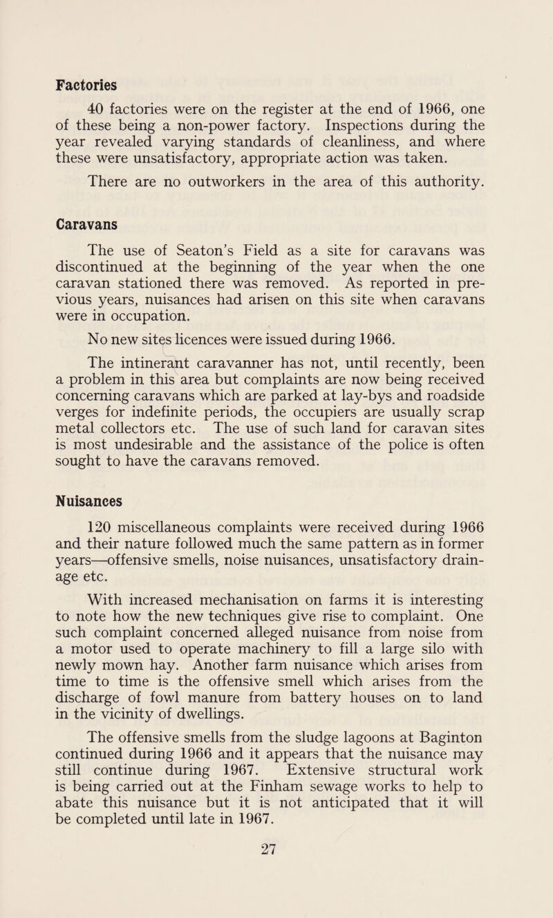 Factories 40 factories were on the register at the end of 1966, one of these being a non-power factory. Inspections during the year revealed varying standards of cleanliness, and where these were unsatisfactory, appropriate action was taken. There are no outworkers in the area of this authority. Caravans The use of Seaton’s Field as a site for caravans was discontinued at the beginning of the year when the one caravan stationed there was removed. As reported in pre¬ vious years, nuisances had arisen on this site when caravans were in occupation. No new sites licences were issued during 1966. The intinerant caravanner has not, until recently, been a problem in this area but complaints are now being received concerning caravans which are parked at lay-bys and roadside verges for indefinite periods, the occupiers are usually scrap metal collectors etc. The use of such land for caravan sites is most undesirable and the assistance of the police is often sought to have the caravans removed. Nuisances 120 miscellaneous complaints were received during 1966 and their nature followed much the same pattern as in former years—offensive smells, noise nuisances, unsatisfactory drain¬ age etc. With increased mechanisation on farms it is interesting to note how the new techniques give rise to complaint. One such complaint concerned alleged nuisance from noise from a motor used to operate machinery to fill a large silo with newly mown hay. Another farm nuisance which arises from time to time is the offensive smell which arises from the discharge of fowl manure from battery houses on to land in the vicinity of dwellings. The offensive smells from the sludge lagoons at Baginton continued during 1966 and it appears that the nuisance may still continue during 1967. Extensive structural work is being carried out at the Finham sewage works to help to abate this nuisance but it is not anticipated that it will be completed until late in 1967.