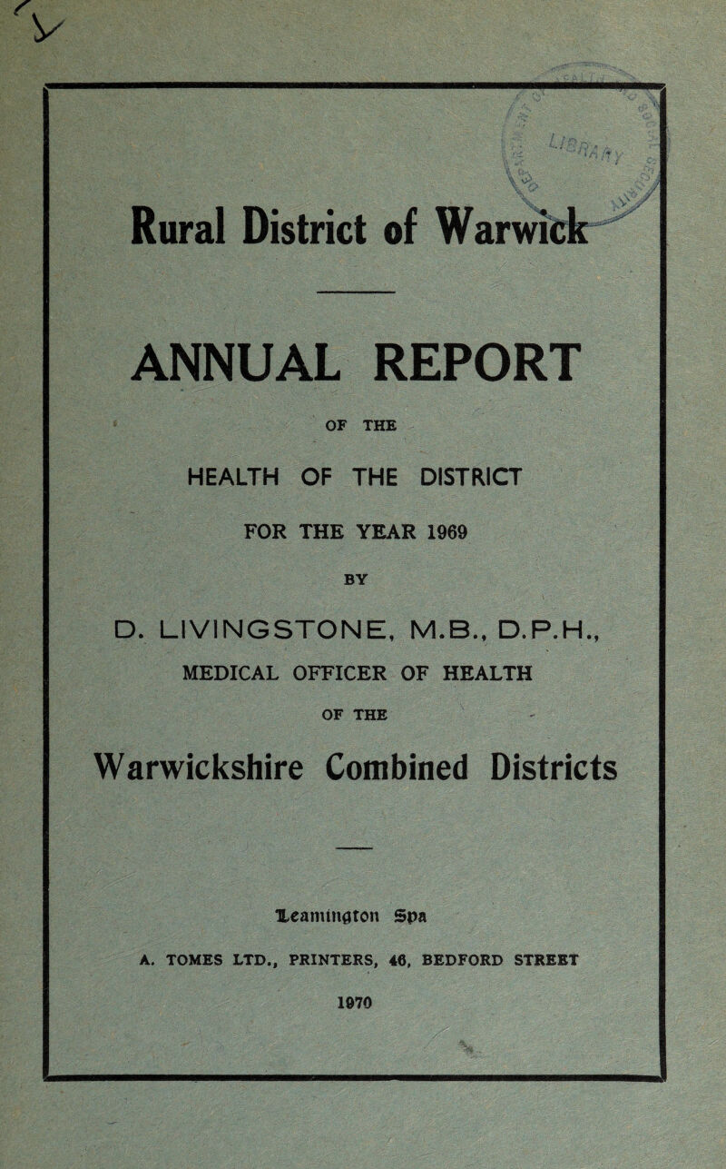 y Rural District of Warwick ANNUAL REPORT OF THE HEALTH OF THE DISTRICT FOR THE YEAR 1969 BY D. LIVINGSTONE, M.B., D.P.H., MEDICAL OFFICER OF HEALTH OF THE Warwickshire Combined Districts TLeammaton Spa A. TOMES LTD., PRINTERS, 46, BEDFORD STREET 1070