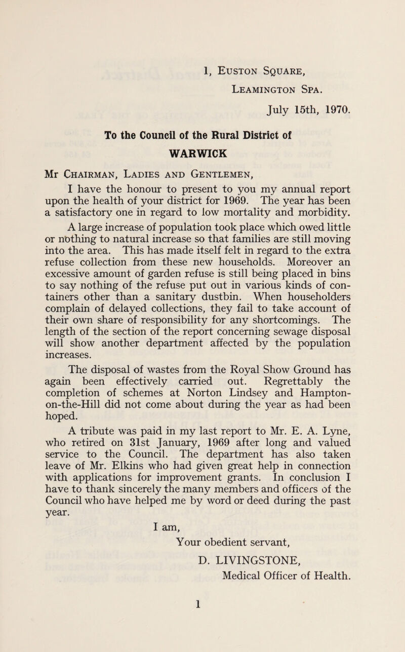 Leamington Spa. July 15th, 1970. To the Council of the Rural District of WARWICK Mr Chairman, Ladies and Gentlemen, I have the honour to present to you my annual report upon the health of your district for 1969. The year has been a satisfactory one in regard to low mortality and morbidity. A large increase of population took place which owed little or nothing to natural increase so that families are still moving into the area. This has made itself felt in regard to the extra refuse collection from these new households. Moreover an excessive amount of garden refuse is still being placed in bins to say nothing of the refuse put out in various kinds of con¬ tainers other than a sanitary dustbin. When householders complain of delayed collections, they fail to take account of their own share of responsibility for any shortcomings. The length of the section of the report concerning sewage disposal will show another department affected by the population increases. The disposal of wastes from the Royal Show Ground has again been effectively carried out. Regrettably the completion of schemes at Norton Lindsey and Hampton- on-the-Hill did not come about during the year as had been hoped. A tribute was paid in my last report to Mr. E. A. Lyne, who retired on 31st January, 1969 after long and valued service to the Council. The department has also taken leave of Mr. Elkins who had given great help in connection with applications for improvement grants. In conclusion I have to thank sincerely the many members and officers of the Council who have helped me by word or deed during the past year. I am, Your obedient servant, D. LIVINGSTONE, Medical Officer of Health. 1