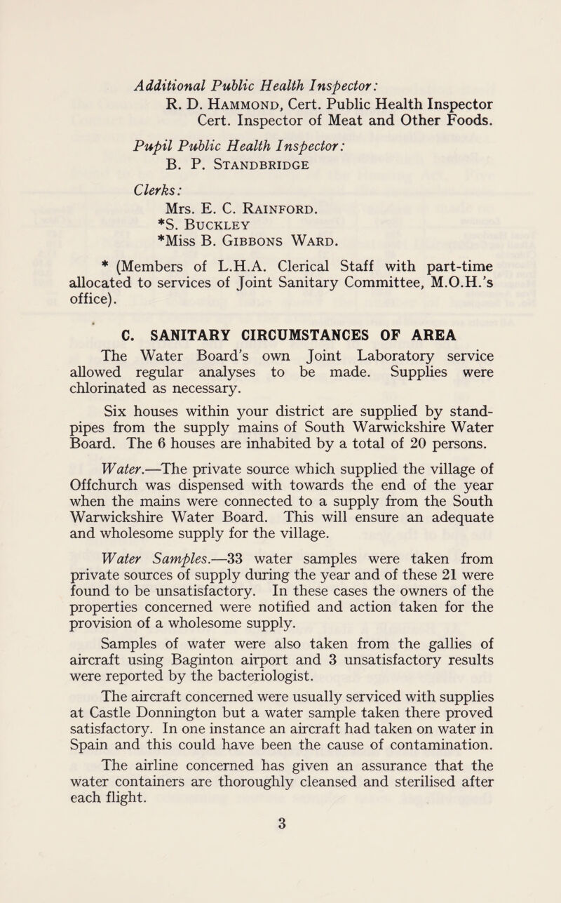 Additional Public Health Inspector: R. D. Hammond, Cert. Public Health Inspector Cert. Inspector of Meat and Other Foods. Pupil Public Health Inspector: B. P. Standbridge Clerks: Mrs. E. C. Rainford. *S. Buckley *Miss B. Gibbons Ward. * (Members of L.H.A. Clerical Staff with part-time allocated to services of Joint Sanitary Committee, M.O.H.’s office). C. SANITARY CIRCUMSTANCES OF AREA The Water Board’s own Joint Laboratory service allowed regular analyses to be made. Supplies were chlorinated as necessary. Six houses within your district are supplied by stand¬ pipes from the supply mains of South Warwickshire Water Board. The 6 houses are inhabited by a total of 20 persons. Water.—The private source which supplied the village of Offchurch was dispensed with towards the end of the year when the mains were connected to a supply from the South Warwickshire Water Board. This will ensure an adequate and wholesome supply for the village. Water Samples.—33 water samples were taken from private sources of supply during the year and of these 21 were found to be unsatisfactory. In these cases the owners of the properties concerned were notified and action taken for the provision of a wholesome supply. Samples of water were also taken from the gallies of aircraft using Baginton airport and 3 unsatisfactory results were reported by the bacteriologist. The aircraft concerned were usually serviced with supplies at Castle Donnington but a water sample taken there proved satisfactory. In one instance an aircraft had taken on water in Spain and this could have been the cause of contamination. The airline concerned has given an assurance that the water containers are thoroughly cleansed and sterilised after each flight.