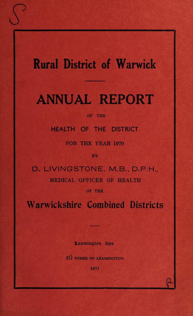 Rural District of Warwick ANNUAL REPORT OF THE HEALTH OF THE DISTRICT FOR THE YEAR 1970 , BY D. LIVINGSTONE, MEDICAL OFFICER OF HEALTH OF THE , Warwickshire Combined Districts ' ' ! Ueanunaton Spa ■ TOMES OF LEAMINGTON 1971