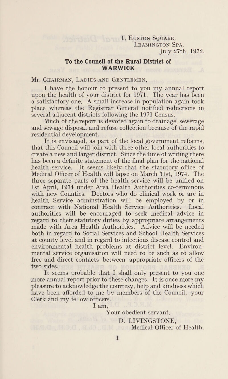 Leamington Spa. July 27th, 1972. To the Council of the Rural District of WARWICK Mr. Chairman, Ladies and Gentlemen, I have the honour to present to you my annual report upon the health of your district for 1971. The year has been a satisfactory one. A small increase in population again took place whereas the Registrar General notified reductions in several adjacent districts following the 1971 Census. Much of the report is devoted again to drainage, sewerage and sewage disposal and refuse collection because of the rapid residential development. It is envisaged, as part of the local government reforms, that this Council will join with three other local authorities to create a new and larger district. Since the time of writing there has been a definite statement of the final plan for the national health service. It seems likely that the statutory office of Medical Officer of Health will lapse on March 31st, 1974. The three separate parts of the health service will be unified on 1st April, 1974 under Area Health Authorities co-terminous with new Counties. Doctors who do clinical work or are in health Service adminstration will be employed by or in contract with National Health Service Authorities. Local authorities will be encouraged to seek medical advice in regard to their statutory duties by appropriate arrangements made with Area Health Authorities. Advice will be needed both in regard to Social Services and School Health Services at county level and in regard to infectious disease control and environmental health problems at district level. Environ¬ mental service organisation will need to be such as to allow free and direct contacts between appropriate officers of the two sides. It seems probable that I shall only present to you one more annual report prior to these changes. It is once more my pleasure to acknowledge the courtesy, help and kindness which have been afforded to me by members of the Council, your Clerk and my fellow officers. I am, Your obedient servant, D. LIVINGSTONE, Medical Officer of Health. 1