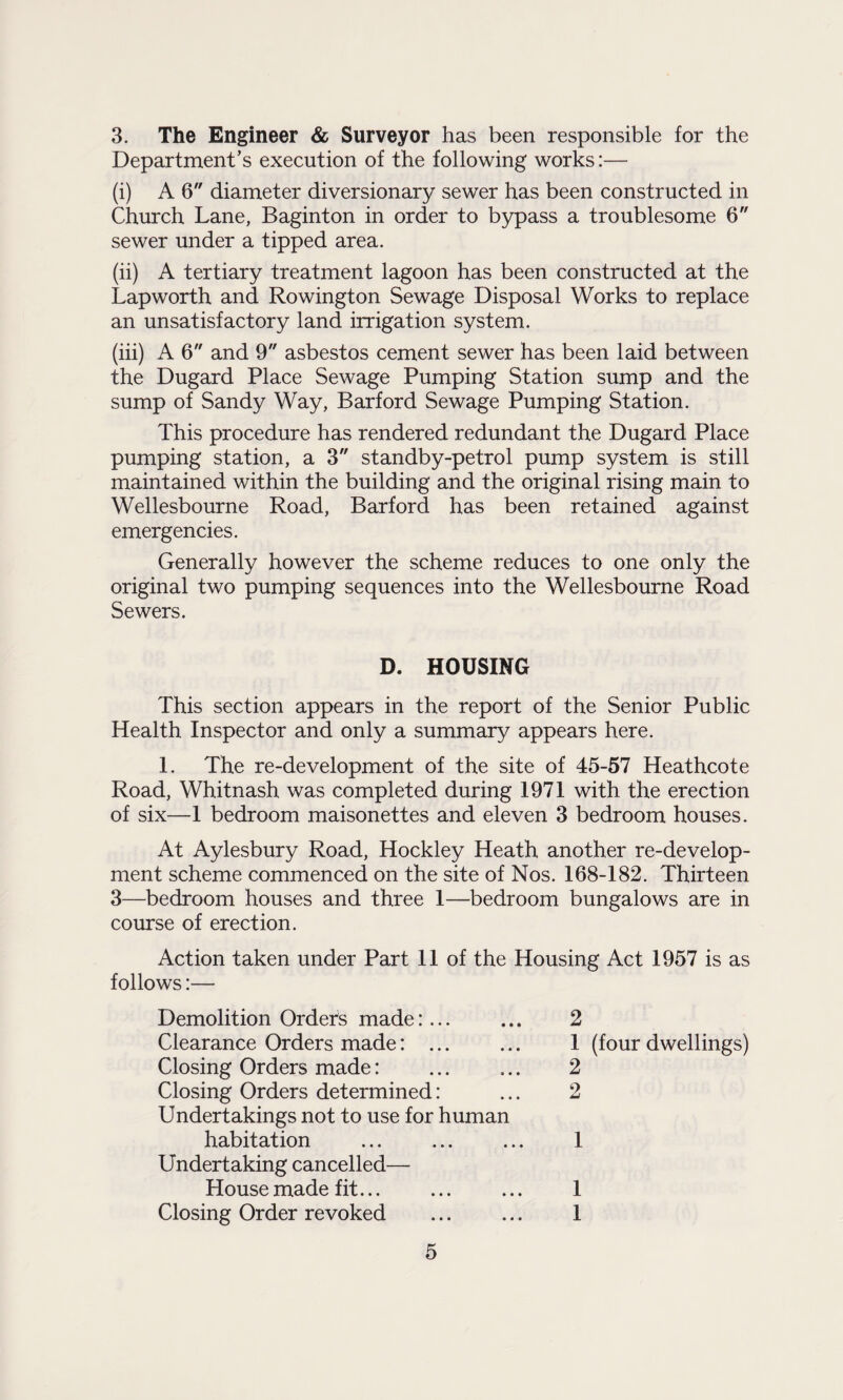 3. The Engineer & Surveyor has been responsible for the Department’s execution of the following works:— (i) A 6 diameter diversionary sewer has been constructed in Church Lane, Baginton in order to bypass a troublesome 6 sewer under a tipped area. (ii) A tertiary treatment lagoon has been constructed at the Lapworth and Rowington Sewage Disposal Works to replace an unsatisfactory land irrigation system. (iii) A 6 and 9 asbestos cement sewer has been laid between the Dugard Place Sewage Pumping Station sump and the sump of Sandy Way, Barford Sewage Pumping Station. This procedure has rendered redundant the Dugard Place pumping station, a 3 standby-petrol pump system is still maintained within the building and the original rising main to Wellesbourne Road, Barford has been retained against emergencies. Generally however the scheme reduces to one only the original two pumping sequences into the Wellesbourne Road Sewers. D. HOUSING This section appears in the report of the Senior Public Health Inspector and only a summary appears here. 1. The re-development of the site of 45-57 Heathcote Road, Whitnash was completed during 1971 with the erection of six—1 bedroom maisonettes and eleven 3 bedroom houses. At Aylesbury Road, Hockley Heath another re-develop¬ ment scheme commenced on the site of Nos. 168-182. Thirteen 3—bedroom houses and three 1—bedroom bungalows are in course of erection. Action taken under Part 11 of the Housing Act 1957 is as follows:— Demolition Orders made:. Clearance Orders made: ... Closing Orders made: Closing Orders determined: Undertakings not to use for human habitation Undertaking cancelled— House made fit... Closing Order revoked 2 1 (four dwellings) 2 2 1 1 1